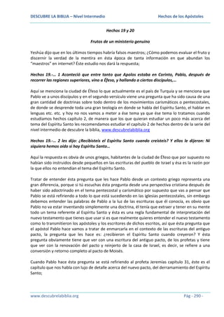 DESCUBRE LA BIBLIA – Nivel Intermedio

Hechos de los Apóstoles
Hechos 19 y 20

Frutos de un ministerio genuino
Yeshúa dijo que en los últimos tiempos habría falsos maestros; ¿Cómo podemos evaluar el fruto y
discernir la verdad de la mentira en ésta época de tanta información en que abundan los
“maestros” en internet? Éste estudio nos dará la respuesta;
Hechos 19.-… 1 Aconteció que entre tanto que Apolos estaba en Corinto, Pablo, después de
recorrer las regiones superiores, vino a Éfeso, y hallando a ciertos discípulos,…
Aquí se menciona la ciudad de Éfeso lo que actualmente es el país de Turquía y se menciona que
Pablo ve a unos discípulos y en el segundo versículo viene una pregunta que ha sido causa de una
gran cantidad de doctrinas sobre todo dentro de los movimientos carismáticos o pentecostales,
de donde se desprende toda una gran teología en donde se habla del Espíritu Santo, el hablar en
lenguas etc. etc. y hoy no nos vamos a meter a ése tema ya que ése tema lo tratamos cuando
estudiamos hechos capítulo 2, de manera que los que quieran estudiar un poco más acerca del
tema del Espíritu Santo les recomendamos estudiar el capítulo 2 de hechos dentro de la serie del
nivel intermedio de descubre la biblia, www.descubrelabiblia.org
Hechos 19.-… 2 les dijo: ¿Recibisteis el Espíritu Santo cuando creísteis? Y ellos le dijeron: Ni
siquiera hemos oído si hay Espíritu Santo…
Aquí la respuesta es obvia de unos griegos, habitantes de la ciudad de Éfeso que por supuesto no
habían sido instruidos desde pequeños en las escrituras del pueblo de Israel y ésa es la razón por
la que ellos no entendían el tema del Espíritu Santo.
Tratar de entender ésta pregunta que les hace Pablo desde un contexto griego representa una
gran diferencia, porque si tú escuchas ésta pregunta desde una perspectiva cristiana después de
haber sido adoctrinado en el tema pentecostal y carismático por supuesto que vas a pensar que
Pablo se está refiriendo a todo lo que está sucediendo en las iglesias pentecostales, sin embargo
debemos entender las palabras de Pablo a la luz de las escrituras que él conocía, es obvio que
Pablo no va estar inventando simplemente una doctrina, él tenía que extraer y tener en su mente
todo un tema referente al Espíritu Santo y ésta es una regla fundamental de interpretación del
nuevo testamento que tienes que usar si es que realmente quieres entender el nuevo testamento
como lo transmitieron los apóstoles y los escritores de dichos escritos, así que ésta pregunta que
el apóstol Pablo hace vamos a tratar de enmarcarla en el contexto de las escrituras del antiguo
pacto, la pregunta que les hace es: ¿recibieron el Espíritu Santo cuando creyeron? Y ésta
pregunta obviamente tiene que ver con una escritura del antiguo pacto, de los profetas y tiene
que ver con la renovación del pacto y reinjerto de la casa de Israel, es decir, se refiere a una
conversión y retorno completo al pacto de Moisés.
Cuando Pablo hace ésta pregunta se está refiriendo al profeta Jeremías capítulo 31, éste es el
capítulo que nos habla con lujo de detalle acerca del nuevo pacto, del derramamiento del Espíritu
Santo;

www.descubrelabiblia.org

Pág - 290 -

 