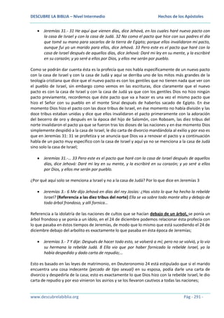 DESCUBRE LA BIBLIA – Nivel Intermedio

Hechos de los Apóstoles

Jeremías 31.- 31 He aquí que vienen días, dice Jehová, en los cuales haré nuevo pacto con
la casa de Israel y con la casa de Judá. 32 No como el pacto que hice con sus padres el día
que tomé su mano para sacarlos de la tierra de Egipto; porque ellos invalidaron mi pacto,
aunque fui yo un marido para ellos, dice Jehová. 33 Pero este es el pacto que haré con la
casa de Israel después de aquellos días, dice Jehová: Daré mi ley en su mente, y la escribiré
en su corazón; y yo seré a ellos por Dios, y ellos me serán por pueblo.
Como se podrán dar cuenta ésta es la profecía que nos habla específicamente de un nuevo pacto
con la casa de Israel y con la casa de Judá y aquí se derriba uno de los mitos más grandes de la
teología cristiana que dice que el nuevo pacto es con los gentiles que no tienen nada que ver con
el pueblo de Israel, sin embargo como vemos en las escrituras, dice claramente que el nuevo
pacto es con la casa de Israel y con la casa de Judá ya que con los gentiles Dios no hizo ningún
pacto previamente, recordemos que éste pacto que va a hacer es una vez el mismo pacto que
hizo el Señor con su pueblo en el monte Sinaí después de haberlos sacado de Egipto. En ése
momento Dios hizo el pacto con las doce tribus de Israel, en ése momento no había división y las
doce tribus estaban unidas y dice que ellos invalidaron el pacto primeramente con la adoración
del becerro de oro y después en la época del hijo de Salomón, con Roboam, las diez tribus del
norte invalidaron el pacto ya que se fueron tras los dioses de las naciones y en ése momento Dios
simplemente despidió a la casa de Israel, le dio carta de divorcio mandándola al exilio y por eso es
que en Jeremías 31: 31 se profetiza y se anuncia que Dios va a renovar el pacto y a continuación
habla de un pacto muy específico con la casa de Israel y aquí ya no se menciona a la casa de Judá
sino solo la casa de Israel;
Jeremías 31.-… 33 Pero este es el pacto que haré con la casa de Israel después de aquellos
días, dice Jehová: Daré mi ley en su mente, y la escribiré en su corazón; y yo seré a ellos
por Dios, y ellos me serán por pueblo.
¿Por qué aquí solo se menciona a Israel y no a la casa de Judá? Por lo que dice en Jeremías 3
Jeremías 3.- 6 Me dijo Jehová en días del rey Josías: ¿Has visto lo que ha hecho la rebelde
Israel? (Referencia a las diez tribus del norte) Ella se va sobre todo monte alto y debajo de
todo árbol frondoso, y allí fornica…
Referencia a la idolatría de las naciones de cultos que se hacían debajo de un árbol, se ponía un
árbol frondoso y se ponía a un ídolo, en el 24 de diciembre podemos relacionar ésta profecía con
lo que pasaba en éstos tiempos de Jeremías, de modo que lo mismo que está sucediendo el 24 de
diciembre debajo del arbolito es exactamente lo que pasaba en ésta época de Jeremías;
Jeremías 3.- 7 Y dije: Después de hacer todo esto, se volverá a mí; pero no se volvió, y lo vio
su hermana la rebelde Judá. 8 Ella vio que por haber fornicado la rebelde Israel, yo la
había despedido y dado carta de repudio;…
Esto es basado en las leyes de matrimonio, en Deuteronomio 24 está estipulado que si el marido
encuentra una cosa indecente (pecado de tipo sexual) en su esposa, podía darle una carta de
divorcio y despedirla de la casa; esto es exactamente lo que Dios hizo con la rebelde Israel, le dio
carta de repudio y por eso vinieron los asirios y se los llevaron cautivos a todas las naciones;

www.descubrelabiblia.org

Pág - 291 -

 