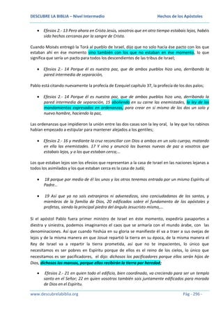 DESCUBRE LA BIBLIA – Nivel Intermedio

Hechos de los Apóstoles

Efesios 2.- 13 Pero ahora en Cristo Jesús, vosotros que en otro tiempo estabais lejos, habéis
sido hechos cercanos por la sangre de Cristo.
Cuando Moisés entregó la Torá al pueblo de Israel, dijo que no solo hacía ése pacto con los que
estaban ahí en ése momento sino también con los que no estaban en ése momento, lo que
significa que sería un pacto para todos los descendientes de las tribus de Israel;
Efesios 2.- 14 Porque él es nuestra paz, que de ambos pueblos hizo uno, derribando la
pared intermedia de separación,
Pablo está citando nuevamente la profecía de Ezequiel capítulo 37, la profecía de los dos palos;
Efesios 2.- 14 Porque él es nuestra paz, que de ambos pueblos hizo uno, derribando la
pared intermedia de separación, 15 aboliendo en su carne las enemistades, la ley de los
mandamientos expresados en ordenanzas, para crear en sí mismo de los dos un solo y
nuevo hombre, haciendo la paz,
Las ordenanzas que impidieron la unión entre las dos casas son la ley oral, la ley que los rabinos
habían empezado a estipular para mantener alejados a los gentiles;
Efesios 2.- 16 y mediante la cruz reconciliar con Dios a ambos en un solo cuerpo, matando
en ella las enemistades. 17 Y vino y anunció las buenas nuevas de paz a vosotros que
estabais lejos, y a los que estaban cerca;…
Los que estaban lejos son los efesios que representan a la casa de Israel en las naciones lejanas a
todos los asimilados y los que estaban cerca es la casa de Judá;
18 porque por medio de él los unos y los otros tenemos entrada por un mismo Espíritu al
Padre…
19 Así que ya no sois extranjeros ni advenedizos, sino conciudadanos de los santos, y
miembros de la familia de Dios, 20 edificados sobre el fundamento de los apóstoles y
profetas, siendo la principal piedra del ángulo Jesucristo mismo,…
Si el apóstol Pablo fuera primer ministro de Israel en éste momento, expediría pasaportes a
diestra y siniestra, podemos imaginarnos el caos que se armaría con el mundo árabe, con las
denominaciones. Así que cuando Yeshúa en su gloria se manifieste él va a traer a sus ovejas de
lejos y de la misma manera en que Josué repartió la tierra en su época, de la misma manera el
Rey de Israel va a repartir la tierra prometida, así que no te impacientes, lo único que
necesitamos es ser pobres en Espíritu porque de ellos es el reino de los cielos, lo único que
necesitamos es ser pacificadores, el dijo: dichosos los pacificadores porque ellos serán hijos de
Dios, dichosos los mansos, porque ellos recibirán la tierra por heredad;
Efesios 2.- 21 en quien todo el edificio, bien coordinado, va creciendo para ser un templo
santo en el Señor; 22 en quien vosotros también sois juntamente edificados para morada
de Dios en el Espíritu.
www.descubrelabiblia.org

Pág - 296 -

 