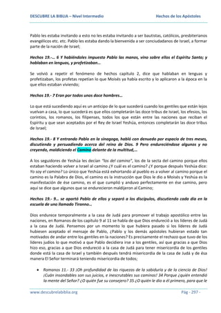 DESCUBRE LA BIBLIA – Nivel Intermedio

Hechos de los Apóstoles

Pablo les estaba invitando a esto no les estaba invitando a ser bautistas, católicos, presbiterianos
evangélicos etc. etc. Pablo les estaba dando la bienvenida a ser conciudadanos de Israel, a formar
parte de la nación de Israel;
Hechos 19.-… 6 Y habiéndoles impuesto Pablo las manos, vino sobre ellos el Espíritu Santo; y
hablaban en lenguas, y profetizaban…
Se volvió a repetir el fenómeno de hechos capítulo 2, dice que hablaban en lenguas y
profetizaban, los profetas repetían lo que Moisés ya había escrito y lo aplicaron a la época en la
que ellos estaban viviendo;
Hechos 19.- 7 Eran por todos unos doce hombres…
Lo que está sucediendo aquí es un anticipo de lo que sucederá cuando los gentiles que están lejos
vuelvan a casa, lo que sucederá es que ellos completarán las doce tribus de Israel, los efesios, los
corintios, los romanos, los filipenses, todos los que están entre las naciones que reciban el
Espíritu y que sean aceptados por el Rey de Israel Yeshúa, entonces completarán las doce tribus
de Israel;
Hechos 19.- 8 Y entrando Pablo en la sinagoga, habló con denuedo por espacio de tres meses,
discutiendo y persuadiendo acerca del reino de Dios. 9 Pero endureciéndose algunos y no
creyendo, maldiciendo el Camino delante de la multitud,…
A los seguidores de Yeshúa les decían “los del camino”, los de la secta del camino porque ellos
estaban haciendo volver a Israel al camino ¿Y cuál es el camino? ¿Y porque después Yeshúa dice:
Yo soy el camino? Lo único que Yeshúa está exhortando al pueblo es a volver al camino porque el
camino es la Palabra de Dios, el camino es la instrucción que Dios le dio a Moisés y Yeshúa es la
manifestación de ése camino, es el que cumplió y anduvo perfectamente en ése camino, pero
aquí se dice que algunos que se endurecieron maldijeron al Camino;
Hechos 19.- 9… se apartó Pablo de ellos y separó a los discípulos, discutiendo cada día en la
escuela de uno llamado Tiranno…
Dios endurece temporalmente a la casa de Judá para promover el trabajo apostólico entre las
naciones, en Romanos de los capítulo 9 al 11 se habla de que Dios endureció a los líderes de Judá
a la casa de Judá. Pensemos por un momento lo que hubiera pasado si los líderes de Judá
hubiesen aceptado el mensaje de Pablo, ¿Pablo y los demás apóstoles hubieran estado tan
motivados de andar entre los gentiles en la naciones? Es precisamente el rechazo que tuvo de los
líderes judíos lo que motivó a que Pablo decidiera irse a los gentiles, así que gracias a que Dios
hizo eso, gracias a que Dios endureció a la casa de Judá para tener misericordia de los gentiles
donde está la casa de Israel y también después tendrá misericordia de la casa de Judá y de ésa
manera El Señor terminará teniendo misericordia de todos;
Romanos 11.- 33 ¡Oh profundidad de las riquezas de la sabiduría y de la ciencia de Dios!
¡Cuán insondables son sus juicios, e inescrutables sus caminos! 34 Porque ¿quién entendió
la mente del Señor? ¿O quién fue su consejero? 35 ¿O quién le dio a él primero, para que le
www.descubrelabiblia.org

Pág - 297 -

 