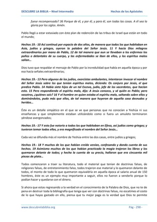 DESCUBRE LA BIBLIA – Nivel Intermedio

Hechos de los Apóstoles

fuese recompensado? 36 Porque de él, y por él, y para él, son todas las cosas. A él sea la
gloria por los siglos. Amén.
Pablo llegó a estar extasiado con éste plan de redención de las tribus de Israel que están en todo
el mundo;
Hechos 19.- 10 Así continuó por espacio de dos años, de manera que todos los que habitaban en
Asia, judíos y griegos, oyeron la palabra del Señor Jesús. 11 Y hacía Dios milagros
extraordinarios por mano de Pablo, 12 de tal manera que aun se llevaban a los enfermos los
paños o delantales de su cuerpo, y las enfermedades se iban de ellos, y los espíritus malos
salían…
Dios tuvo que respaldar el mensaje de Pablo por la incredulidad que había en aquella época y por
eso hacía señales extraordinarias;
Hechos 19.- 13 Pero algunos de los judíos, exorcistas ambulantes, intentaron invocar el nombre
del Señor Jesús sobre los que tenían espíritus malos, diciendo: Os conjuro por Jesús, el que
predica Pablo. 14 Había siete hijos de un tal Esceva, judío, jefe de los sacerdotes, que hacían
esto. 15 Pero respondiendo el espíritu malo, dijo: A Jesús conozco, y sé quién es Pablo; pero
vosotros, ¿quiénes sois? 16 Y el hombre en quien estaba el espíritu malo, saltando sobre ellos y
dominándolos, pudo más que ellos, de tal manera que huyeron de aquella casa desnudos y
heridos…
Éste es un detalle simpático en el que se ve que personas que no conocían a Yeshúa ni sus
enseñanzas y que simplemente estaban utilizándolo como si fuera un amuleto terminaron
yéndose avergonzados;
Hechos 19.- 17 Y esto fue notorio a todos los que habitaban en Efeso, así judíos como griegos; y
tuvieron temor todos ellos, y era magnificado el nombre del Señor Jesús…
Cada vez se difundía más el nombre de Yeshúa entre las dos casas, entre judíos y griegos;
Hechos 19.- 18 Y muchos de los que habían creído venían, confesando y dando cuenta de sus
hechos. 19 Asimismo muchos de los que habían practicado la magia trajeron los libros y los
quemaron delante de todos; y hecha la cuenta de su precio, hallaron que era cincuenta mil
piezas de plata…
Todos comenzaron a traer su literatura, todo el material que tenían de doctrinas falsas, de
religiones falsas, de entretenimiento falso, todos trajeron ese material y lo quemaron delante de
todos, el monto de todo lo que quemaron equivaldría en aquella época al salario anual de 150
hombres, éste es un ejemplo muy importante a seguir, ellos no fueron a venderlo porque lo
podían hacer y quedarse con el dinero.
Si ahora que estas regresando a la verdad en el conocimiento de la Palabra de Dios, que no te de
pena en destruir toda la bibliografía que tenga que ver con doctrinas falsas, no escatimes el costo
de lo que hayas gastado en ello, piensa que tu mejor paga es la verdad que Dios te permite

www.descubrelabiblia.org

Pág - 298 -

 