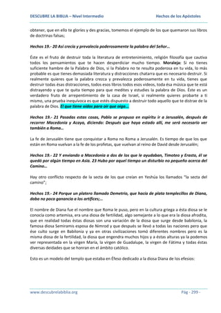 DESCUBRE LA BIBLIA – Nivel Intermedio

Hechos de los Apóstoles

obtener, que en ello te gloríes y des gracias, tomemos el ejemplo de los que quemaron sus libros
de doctrinas falsas;
Hechos 19.- 20 Así crecía y prevalecía poderosamente la palabra del Señor…
Éste es el fruto de destruir toda la literatura de entretenimiento, religión filosofía que cautiva
todos los pensamientos que te hacen desperdiciar mucho tiempo. Moraleja: Si no tienes
suficiente hambre de la Palabra de Dios, si la Palabra no te resulta poderosa en tu vida, lo más
probable es que tienes demasiada literatura y distracciones chatarra que es necesario destruir. Si
realmente quieres que la palabra crezca y prevalezca poderosamente en tu vida, tienes que
destruir todas ésas distracciones, todos esos libros todos esos videos, toda ésa música que te está
distrayendo y que te quita tiempo para que medites y estudies la palabra de Dios. Éste es un
verdadero fruto de arrepentimiento de la casa de Israel, si realmente quieres probarte a ti
mismo, una prueba inequívoca es que estés dispuesto a destruir todo aquello que te distrae de la
palabra de Dios. El que tiene oídos para oír que oiga...
Hechos 19.- 21 Pasadas estas cosas, Pablo se propuso en espíritu ir a Jerusalén, después de
recorrer Macedonia y Acaya, diciendo: Después que haya estado allí, me será necesario ver
también a Roma…
La fe de Jerusalén tiene que conquistar a Roma no Roma a Jerusalén. Es tiempo de que los que
están en Roma vuelvan a la fe de los profetas, que vuelvan al reino de David desde Jerusalén;
Hechos 19.- 22 Y enviando a Macedonia a dos de los que le ayudaban, Timoteo y Erasto, él se
quedó por algún tiempo en Asia. 23 Hubo por aquel tiempo un disturbio no pequeño acerca del
Camino…
Hay otro conflicto respecto de la secta de los que creían en Yeshúa los llamados “la secta del
camino”;
Hechos 19.- 24 Porque un platero llamado Demetrio, que hacía de plata templecillos de Diana,
daba no poca ganancia a los artífices;…
El nombre de Diana fue el nombre que Roma le puso, pero en la cultura griega a ésta diosa se le
conocía como artemisa, era una diosa de fertilidad, algo semejante a lo que era la diosa afrodita,
que en realidad todas éstas diosas son una variación de la diosa que surge desde babilonia, la
famosa diosa Semiramis esposa de Nimrod y que después se llevó a todas las naciones pero que
ése culto surge en Babilonia y ya en otras civilizaciones tomó diferentes nombres pero es la
misma diosa de la fertilidad, la diosa que engendra muchos hijos y a éstas alturas ya la podemos
ver representada en la virgen María, la virgen de Guadalupe, la virgen de Fátima y todas éstas
diversas deidades que se honran en el ámbito católico.
Esto es un modelo del templo que estaba en Éfeso dedicado a la diosa Diana de los efesios:

www.descubrelabiblia.org

Pág - 299 -

 