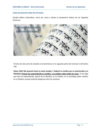 DESCUBRE LA BIBLIA – Nivel Intermedio

Hechos de los Apóstoles

LEMA DE NUESTRA SERIE DE ESTUDIOS
Estudio bíblico sistemático, verso por verso y desde la perspectiva hebrea de las Sagradas
Escrituras.

El lema de esta serie de estudios la encontramos en la segunda parte del versículo 2 del Salmo
138.
Salmo 138:2 Me postraré hacia tu santo templo, Y alabaré tu nombre por tu misericordia y tu
fidelidad; Porque has engrandecido tu nombre, y tu palabra sobre todas las cosas. Si hay algo
que Dios ha engrandecido, aparte de su Nombre, es su Palabra. Es un privilegio poder meditar
en su Palabra, aunque estemos dispersos entre las naciones.

www.descubrelabiblia.org

Pág - 3 -

 