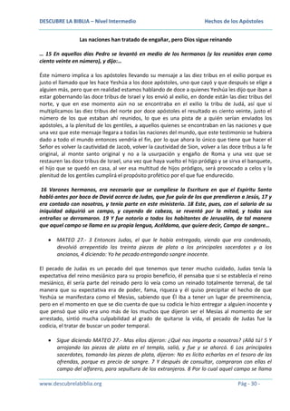 DESCUBRE LA BIBLIA – Nivel Intermedio

Hechos de los Apóstoles

Las naciones han tratado de engañar, pero Dios sigue reinando
… 15 En aquellos días Pedro se levantó en medio de los hermanos (y los reunidos eran como
ciento veinte en número), y dijo:…
Éste número implica a los apóstoles llevando su mensaje a las diez tribus en el exilio porque es
justo el llamado que les hace Yeshúa a los doce apóstoles, uno que cayó y que después se elige a
alguien más, pero que en realidad estamos hablando de doce a quienes Yeshúa les dijo que iban a
estar gobernando las doce tribus de Israel y los envió al exilio, en donde están las diez tribus del
norte, y que en ese momento aún no se encontraba en el exilio la tribu de Judá, así que si
multiplicamos las diez tribus del norte por doce apóstoles el resultado es ciento veinte, justo el
número de los que estaban ahí reunidos, lo que es una pista de a quién serían enviados los
apóstoles, a la plenitud de los gentiles, a aquellos quienes se encontraban en las naciones y que
una vez que este mensaje llegara a todas las naciones del mundo, que este testimonio se hubiera
dado a todo el mundo entonces vendría el fin, por lo que ahora lo único que tiene que hacer el
Señor es volver la cautividad de Jacob, volver la cautividad de Sion, volver a las doce tribus a la fe
original, al monte santo original y no a la usurpación y engaño de Roma y una vez que se
restauren las doce tribus de Israel, una vez que haya vuelto el hijo pródigo y se sirva el banquete,
el hijo que se quedó en casa, al ver esa multitud de hijos pródigos, será provocado a celos y la
plenitud de los gentiles cumplirá el propósito profético por el que fue endurecido.
16 Varones hermanos, era necesario que se cumpliese la Escritura en que el Espíritu Santo
habló antes por boca de David acerca de Judas, que fue guía de los que prendieron a Jesús, 17 y
era contado con nosotros, y tenía parte en este ministerio. 18 Este, pues, con el salario de su
iniquidad adquirió un campo, y cayendo de cabeza, se reventó por la mitad, y todas sus
entrañas se derramaron. 19 Y fue notorio a todos los habitantes de Jerusalén, de tal manera
que aquel campo se llama en su propia lengua, Acéldama, que quiere decir, Campo de sangre…
MATEO 27.- 3 Entonces Judas, el que le había entregado, viendo que era condenado,
devolvió arrepentido las treinta piezas de plata a los principales sacerdotes y a los
ancianos, 4 diciendo: Yo he pecado entregando sangre inocente.
El pecado de Judas es un pecado del que tenemos que tener mucho cuidado, Judas tenía la
expectativa del reino mesiánico para su propio beneficio, él pensaba que si se establecía el reino
mesiánico, él sería parte del reinado pero lo veía como un reinado totalmente terrenal, de tal
manera que su expectativa era de poder, fama, riqueza y él quiso precipitar el hecho de que
Yeshúa se manifestara como el Mesías, sabiendo que Él iba a tener un lugar de preeminencia,
pero en el momento en que se dio cuenta de que su codicia le hizo entregar a alguien inocente y
que pensó que sólo era uno más de los muchos que dijeron ser el Mesías al momento de ser
arrestado, sintió mucha culpabilidad al grado de quitarse la vida, el pecado de Judas fue la
codicia, el tratar de buscar un poder temporal.
Sigue diciendo MATEO 27.- Mas ellos dijeron: ¿Qué nos importa a nosotros? ¡Allá tú! 5 Y
arrojando las piezas de plata en el templo, salió, y fue y se ahorcó. 6 Los principales
sacerdotes, tomando las piezas de plata, dijeron: No es lícito echarlas en el tesoro de las
ofrendas, porque es precio de sangre. 7 Y después de consultar, compraron con ellas el
campo del alfarero, para sepultura de los extranjeros. 8 Por lo cual aquel campo se llama
www.descubrelabiblia.org

Pág - 30 -

 