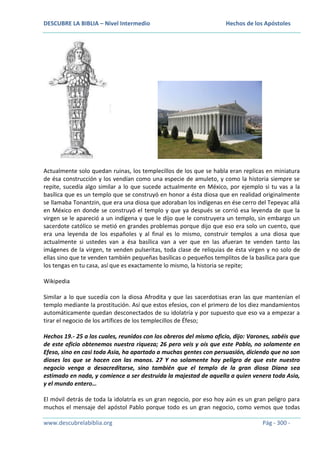 DESCUBRE LA BIBLIA – Nivel Intermedio

Hechos de los Apóstoles

Actualmente solo quedan ruinas, los templecillos de los que se habla eran replicas en miniatura
de ésa construcción y los vendían como una especie de amuleto, y como la historia siempre se
repite, sucedía algo similar a lo que sucede actualmente en México, por ejemplo si tu vas a la
basílica que es un templo que se construyó en honor a ésta diosa que en realidad originalmente
se llamaba Tonantzin, que era una diosa que adoraban los indígenas en ése cerro del Tepeyac allá
en México en donde se construyó el templo y que ya después se corrió esa leyenda de que la
virgen se le apareció a un indígena y que le dijo que le construyera un templo, sin embargo un
sacerdote católico se metió en grandes problemas porque dijo que eso era solo un cuento, que
era una leyenda de los españoles y al final es lo mismo, construir templos a una diosa que
actualmente si ustedes van a ésa basílica van a ver que en las afueran te venden tanto las
imágenes de la virgen, te venden pulseritas, toda clase de reliquias de ésta virgen y no solo de
ellas sino que te venden también pequeñas basílicas o pequeños templitos de la basílica para que
los tengas en tu casa, así que es exactamente lo mismo, la historia se repite;
Wikipedia
Similar a lo que sucedía con la diosa Afrodita y que las sacerdotisas eran las que mantenían el
templo mediante la prostitución. Así que estos efesios, con el primero de los diez mandamientos
automáticamente quedan desconectados de su idolatría y por supuesto que eso va a empezar a
tirar el negocio de los artífices de los templecillos de Éfeso;
Hechos 19.- 25 a los cuales, reunidos con los obreros del mismo oficio, dijo: Varones, sabéis que
de este oficio obtenemos nuestra riqueza; 26 pero veis y oís que este Pablo, no solamente en
Efeso, sino en casi toda Asia, ha apartado a muchas gentes con persuasión, diciendo que no son
dioses los que se hacen con las manos. 27 Y no solamente hay peligro de que este nuestro
negocio venga a desacreditarse, sino también que el templo de la gran diosa Diana sea
estimado en nada, y comience a ser destruida la majestad de aquella a quien venera toda Asia,
y el mundo entero…
El móvil detrás de toda la idolatría es un gran negocio, por eso hoy aún es un gran peligro para
muchos el mensaje del apóstol Pablo porque todo es un gran negocio, como vemos que todas
www.descubrelabiblia.org

Pág - 300 -

 