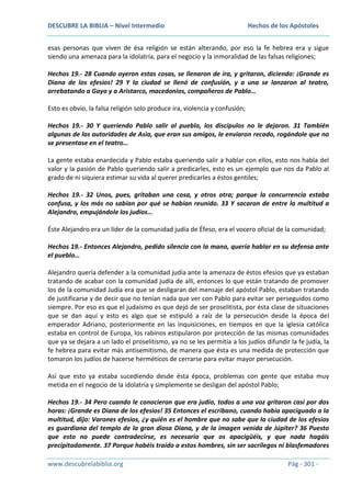 DESCUBRE LA BIBLIA – Nivel Intermedio

Hechos de los Apóstoles

esas personas que viven de ésa religión se están alterando, por eso la fe hebrea era y sigue
siendo una amenaza para la idolatría, para el negocio y la inmoralidad de las falsas religiones;
Hechos 19.- 28 Cuando oyeron estas cosas, se llenaron de ira, y gritaron, diciendo: ¡Grande es
Diana de los efesios! 29 Y la ciudad se llenó de confusión, y a una se lanzaron al teatro,
arrebatando a Gayo y a Aristarco, macedonios, compañeros de Pablo…
Esto es obvio, la falsa religión solo produce ira, violencia y confusión;
Hechos 19.- 30 Y queriendo Pablo salir al pueblo, los discípulos no le dejaron. 31 También
algunas de las autoridades de Asia, que eran sus amigos, le enviaron recado, rogándole que no
se presentase en el teatro…
La gente estaba enardecida y Pablo estaba queriendo salir a hablar con ellos, esto nos habla del
valor y la pasión de Pablo queriendo salir a predicarles, esto es un ejemplo que nos da Pablo al
grado de ni siquiera estimar su vida al querer predicarles a éstos gentiles;
Hechos 19.- 32 Unos, pues, gritaban una cosa, y otros otra; porque la concurrencia estaba
confusa, y los más no sabían por qué se habían reunido. 33 Y sacaron de entre la multitud a
Alejandro, empujándole los judíos…
Éste Alejandro era un líder de la comunidad judía de Éfeso, era el vocero oficial de la comunidad;
Hechos 19.- Entonces Alejandro, pedido silencio con la mano, quería hablar en su defensa ante
el pueblo…
Alejandro quería defender a la comunidad judía ante la amenaza de éstos efesios que ya estaban
tratando de acabar con la comunidad judía de allí, entonces lo que están tratando de promover
los de la comunidad Judía era que se desligaran del mensaje del apóstol Pablo, estaban tratando
de justificarse y de decir que no tenían nada que ver con Pablo para evitar ser perseguidos como
siempre. Por eso es que el judaísmo es que dejó de ser proselitista, por ésta clase de situaciones
que se dan aquí y esto es algo que se estipuló a raíz de la persecución desde la época del
emperador Adriano, posteriormente en las inquisiciones, en tiempos en que la iglesia católica
estaba en control de Europa, los rabinos estipularon por protección de las mismas comunidades
que ya se dejara a un lado el proselitismo, ya no se les permitía a los judíos difundir la fe judía, la
fe hebrea para evitar más antisemitismo, de manera que ésta es una medida de protección que
tomaron los judíos de hacerse herméticos de cerrarse para evitar mayor persecución.
Así que esto ya estaba sucediendo desde ésta época, problemas con gente que estaba muy
metida en el negocio de la idolatría y simplemente se desligan del apóstol Pablo;
Hechos 19.- 34 Pero cuando le conocieron que era judío, todos a una voz gritaron casi por dos
horas: ¡Grande es Diana de los efesios! 35 Entonces el escribano, cuando había apaciguado a la
multitud, dijo: Varones efesios, ¿y quién es el hombre que no sabe que la ciudad de los efesios
es guardiana del templo de la gran diosa Diana, y de la imagen venida de Júpiter? 36 Puesto
que esto no puede contradecirse, es necesario que os apacigüéis, y que nada hagáis
precipitadamente. 37 Porque habéis traído a estos hombres, sin ser sacrílegos ni blasfemadores
www.descubrelabiblia.org

Pág - 301 -

 