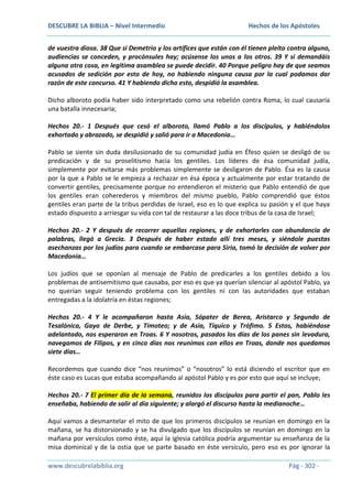 DESCUBRE LA BIBLIA – Nivel Intermedio

Hechos de los Apóstoles

de vuestra diosa. 38 Que si Demetrio y los artífices que están con él tienen pleito contra alguno,
audiencias se conceden, y procónsules hay; acúsense los unos a los otros. 39 Y si demandáis
alguna otra cosa, en legítima asamblea se puede decidir. 40 Porque peligro hay de que seamos
acusados de sedición por esto de hoy, no habiendo ninguna causa por la cual podamos dar
razón de este concurso. 41 Y habiendo dicho esto, despidió la asamblea.
Dicho alboroto podía haber sido interpretado como una rebelión contra Roma, lo cual causaría
una batalla innecesaria;
Hechos 20.- 1 Después que cesó el alboroto, llamó Pablo a los discípulos, y habiéndolos
exhortado y abrazado, se despidió y salió para ir a Macedonia…
Pablo se siente sin duda desilusionado de su comunidad judía en Éfeso quien se desligó de su
predicación y de su proselitismo hacia los gentiles. Los líderes de ésa comunidad judía,
simplemente por evitarse más problemas simplemente se desligaron de Pablo. Ésa es la causa
por la que a Pablo se le empieza a rechazar en ésa época y actualmente por estar tratando de
convertir gentiles, precisamente porque no entendieron el misterio que Pablo entendió de que
los gentiles eran coherederos y miembros del mismo pueblo, Pablo comprendió que éstos
gentiles eran parte de la tribus perdidas de Israel, eso es lo que explica su pasión y el que haya
estado dispuesto a arriesgar su vida con tal de restaurar a las doce tribus de la casa de Israel;
Hechos 20.- 2 Y después de recorrer aquellas regiones, y de exhortarles con abundancia de
palabras, llegó a Grecia. 3 Después de haber estado allí tres meses, y siéndole puestas
asechanzas por los judíos para cuando se embarcase para Siria, tomó la decisión de volver por
Macedonia…
Los judíos que se oponían al mensaje de Pablo de predicarles a los gentiles debido a los
problemas de antisemitismo que causaba, por eso es que ya querían silenciar al apóstol Pablo, ya
no querían seguir teniendo problema con los gentiles ni con las autoridades que estaban
entregadas a la idolatría en éstas regiones;
Hechos 20.- 4 Y le acompañaron hasta Asia, Sópater de Berea, Aristarco y Segundo de
Tesalónica, Gayo de Derbe, y Timoteo; y de Asia, Tíquico y Trófimo. 5 Estos, habiéndose
adelantado, nos esperaron en Troas. 6 Y nosotros, pasados los días de los panes sin levadura,
navegamos de Filipos, y en cinco días nos reunimos con ellos en Troas, donde nos quedamos
siete días…
Recordemos que cuando dice “nos reunimos” o “nosotros” lo está diciendo el escritor que en
éste caso es Lucas que estaba acompañando al apóstol Pablo y es por esto que aquí se incluye;
Hechos 20.- 7 El primer día de la semana, reunidos los discípulos para partir el pan, Pablo les
enseñaba, habiendo de salir al día siguiente; y alargó el discurso hasta la medianoche…
Aquí vamos a desmantelar el mito de que los primeros discípulos se reunían en domingo en la
mañana, se ha distorsionado y se ha divulgado que los discípulos se reunían en domingo en la
mañana por versículos como éste, aquí la iglesia católica podría argumentar su enseñanza de la
misa dominical y de la ostia que se parte basado en éste versículo, pero eso es por ignorar la
www.descubrelabiblia.org

Pág - 302 -

 