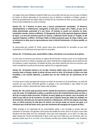 DESCUBRE LA BIBLIA – Nivel Intermedio

Hechos de los Apóstoles

Las largas horas que hablaba el apóstol Pablo son una prueba más de que una vez que la Palabra
ha hecho el efecto adecuado en las personas que se dedican a predicar la Palabra, gustan y
disfrutan grandemente de hablar todo el tiempo de las maravillas de Dios ya que pueden pasar
horas y horas hablando sin sentir el tiempo.
Hechos 20.- 12 Y llevaron al joven vivo, y fueron grandemente consolados. 13 Nosotros,
adelantándonos a embarcarnos, navegamos a Asón para recoger allí a Pablo, ya que así lo
había determinado, queriendo él ir por tierra. 14 Cuando se reunió con nosotros en Asón,
tomándole a bordo, vinimos a Mitilene. 15 Navegando de allí, al día siguiente llegamos delante
de Quío, y al otro día tomamos puerto en Samos; y habiendo hecho escala en Trogilio, al día
siguiente llegamos a Mileto. 16 Porque Pablo se había propuesto pasar de largo a Efeso, para
no detenerse en Asia, pues se apresuraba por estar el día de Pentecostés, si le fuese posible, en
Jerusalén…
Se apresuraba por cumplir la Toráh, quería estar para pentecostés en Jerusalén ya que está
estipulado en la Toráh que tenía que estar en Jerusalén;
Hechos 20.- 17 Enviando, pues, desde Mileto a Efeso, hizo llamar a los ancianos de la iglesia…
Es claro que no tenemos que pensar en alguna denominación cristiana como se ha tergiversado
sino que el escritor se refiere a aquellos que están saliendo de la religiosidad y de las doctrinas de
los hombres y están volviendo a la Palabra de Dios, que están saliendo de entre las naciones, que
están cumpliendo la profecía de Jeremías capítulo 16, el segundo éxodo;
Hechos 20.- 18 Cuando vinieron a él, les dijo: Vosotros sabéis cómo me he comportado entre
vosotros todo el tiempo, desde el primer día que entré en Asia, 19 sirviendo al Señor con toda
humildad, y con muchas lágrimas, y pruebas que me han venido por las asechanzas de los
judíos;…
Ya vimos que le están persiguiendo porque no están de acuerdo con el proselitismo, no están de
acuerdo con que estén metiendo gentiles ni griegos a las comunidades y aquí Pablo les está
expresando su dolor y desilusión por todas estas pruebas;
Hechos 20.- 20 y cómo nada que fuese útil he rehuido de anunciaros y enseñaros, públicamente
y por las casas, 21 testificando a judíos y a gentiles acerca del arrepentimiento para con Dios, y
de la fe en nuestro Señor Jesucristo. 22 Ahora, he aquí, ligado yo en espíritu, voy a Jerusalén, sin
saber lo que allá me ha de acontecer; 23 salvo que el Espíritu Santo por todas las ciudades me
da testimonio, diciendo que me esperan prisiones y tribulaciones. 24 Pero de ninguna cosa hago
caso, ni estimo preciosa mi vida para mí mismo, con tal que acabe mi carrera con gozo, y el
ministerio que recibí del Señor Jesús, para dar testimonio del evangelio de la gracia de Dios…
Pablo arriesgó el ser expulsado de las comunidades judías y aún arriesgó su propia vida por
compartir el mensaje a los gentiles como parte del pueblo de Israel, éste es el costo al que todo
discípulo del Rey judío que fue rechazado, tiene que estar dispuesto, no es fácil y es algo que
debe inspirarnos mucho considerando el gran amor que tuvo Pablo por sus hermanos, por sus
paisanos judíos que él en su carta a los romanos escribió que estaba dispuesto a ser anatema,
www.descubrelabiblia.org

Pág - 304 -

 
