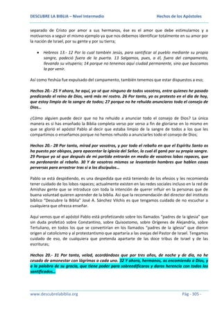 DESCUBRE LA BIBLIA – Nivel Intermedio

Hechos de los Apóstoles

separado de Cristo por amor a sus hermanos, ése es el amor que debe estimularnos y a
motivarnos a seguir el mismo ejemplo ya que nos debemos identificar totalmente en su amor por
la nación de Israel, por su gente y por su tierra;
Hebreos 13.- 12 Por lo cual también Jesús, para santificar al pueblo mediante su propia
sangre, padeció fuera de la puerta. 13 Salgamos, pues, a él, fuera del campamento,
llevando su vituperio; 14 porque no tenemos aquí ciudad permanente, sino que buscamos
la por venir.
Así como Yeshúa fue expulsado del campamento, también tenemos que estar dispuestos a eso;
Hechos 20.- 25 Y ahora, he aquí, yo sé que ninguno de todos vosotros, entre quienes he pasado
predicando el reino de Dios, verá más mi rostro. 26 Por tanto, yo os protesto en el día de hoy,
que estoy limpio de la sangre de todos; 27 porque no he rehuido anunciaros todo el consejo de
Dios…
¿Cómo alguien puede decir que no ha rehuido a anunciar todo el consejo de Dios? La única
manera es si has enseñado la Biblia completa verso por verso a fin de gloriarse en lo mismo en
que se glorió el apóstol Pablo al decir que estaba limpio de la sangre de todos a los que les
compartimos o enseñamos porque no hemos rehuido a anunciarles todo el consejo de Dios;
Hechos 20.- 28 Por tanto, mirad por vosotros, y por todo el rebaño en que el Espíritu Santo os
ha puesto por obispos, para apacentar la iglesia del Señor, la cual él ganó por su propia sangre.
29 Porque yo sé que después de mi partida entrarán en medio de vosotros lobos rapaces, que
no perdonarán al rebaño. 30 Y de vosotros mismos se levantarán hombres que hablen cosas
perversas para arrastrar tras sí a los discípulos…
Pablo se está despidiendo, es una despedida que está teniendo de los efesios y les recomienda
tener cuidado de los lobos rapaces; actualmente existen en las redes sociales incluso en la red de
Amishav gente que se introduce con toda la intención de querer influir en la personas que de
buena voluntad quieren aprender de la biblia. Así que la recomendación del director del instituto
bíblico “Descubre la Biblia” José A. Sánchez Vilchis es que tengamos cuidado de no escuchar a
cualquiera que ofrezca enseñar.
Aquí vemos que el apóstol Pablo está profetizando sobre los llamados “padres de la iglesia” que
sin duda profetizó sobre Constantino, sobre Quisostomo, sobre Orígenes de Alejandría, sobre
Tertuliano, en todos los que se convertirían en los llamados “padres de la iglesia” que dieron
origen al catolicismo y al protestantismo que apartaría a las ovejas del Pastor de Israel. Tengamos
cuidado de eso, de cualquiera que pretenda apartarte de las doce tribus de Israel y de las
escrituras;
Hechos 20.- 31 Por tanto, velad, acordándoos que por tres años, de noche y de día, no he
cesado de amonestar con lágrimas a cada uno. 32 Y ahora, hermanos, os encomiendo a Dios, y
a la palabra de su gracia, que tiene poder para sobreedificaros y daros herencia con todos los
santificados…

www.descubrelabiblia.org

Pág - 305 -

 