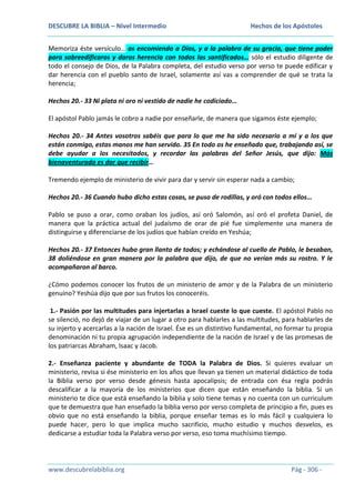 DESCUBRE LA BIBLIA – Nivel Intermedio

Hechos de los Apóstoles

Memoriza éste versículo… os encomiendo a Dios, y a la palabra de su gracia, que tiene poder
para sobreedificaros y daros herencia con todos los santificados… sólo el estudio diligente de
todo el consejo de Dios, de la Palabra completa, del estudio verso por verso te puede edificar y
dar herencia con el pueblo santo de Israel, solamente así vas a comprender de qué se trata la
herencia;
Hechos 20.- 33 Ni plata ni oro ni vestido de nadie he codiciado…
El apóstol Pablo jamás le cobro a nadie por enseñarle, de manera que sigamos éste ejemplo;
Hechos 20.- 34 Antes vosotros sabéis que para lo que me ha sido necesario a mí y a los que
están conmigo, estas manos me han servido. 35 En todo os he enseñado que, trabajando así, se
debe ayudar a los necesitados, y recordar las palabras del Señor Jesús, que dijo: Más
bienaventurado es dar que recibir…
Tremendo ejemplo de ministerio de vivir para dar y servir sin esperar nada a cambio;
Hechos 20.- 36 Cuando hubo dicho estas cosas, se puso de rodillas, y oró con todos ellos…
Pablo se puso a orar, como oraban los judíos, así oró Salomón, así oró el profeta Daniel, de
manera que la práctica actual del judaísmo de orar de pié fue simplemente una manera de
distinguirse y diferenciarse de los judíos que habían creído en Yeshúa;
Hechos 20.- 37 Entonces hubo gran llanto de todos; y echándose al cuello de Pablo, le besaban,
38 doliéndose en gran manera por la palabra que dijo, de que no verían más su rostro. Y le
acompañaron al barco.
¿Cómo podemos conocer los frutos de un ministerio de amor y de la Palabra de un ministerio
genuino? Yeshúa dijo que por sus frutos los conoceréis.
1.- Pasión por las multitudes para injertarlas a Israel cueste lo que cueste. El apóstol Pablo no
se silenció, no dejó de viajar de un lugar a otro para hablarles a las multitudes, para hablarles de
su injerto y acercarlas a la nación de Israel. Ése es un distintivo fundamental, no formar tu propia
denominación ni tu propia agrupación independiente de la nación de Israel y de las promesas de
los patriarcas Abraham, Isaac y Jacob.
2.- Enseñanza paciente y abundante de TODA la Palabra de Dios. Si quieres evaluar un
ministerio, revisa si ése ministerio en los años que llevan ya tienen un material didáctico de toda
la Biblia verso por verso desde génesis hasta apocalipsis; de entrada con ésa regla podrás
descalificar a la mayoría de los ministerios que dicen que están enseñando la biblia. Si un
ministerio te dice que está enseñando la biblia y solo tiene temas y no cuenta con un curriculum
que te demuestra que han enseñado la biblia verso por verso completa de principio a fin, pues es
obvio que no está enseñando la biblia, porque enseñar temas es lo más fácil y cualquiera lo
puede hacer, pero lo que implica mucho sacrificio, mucho estudio y muchos desvelos, es
dedicarse a estudiar toda la Palabra verso por verso, eso toma muchísimo tiempo.

www.descubrelabiblia.org

Pág - 306 -

 