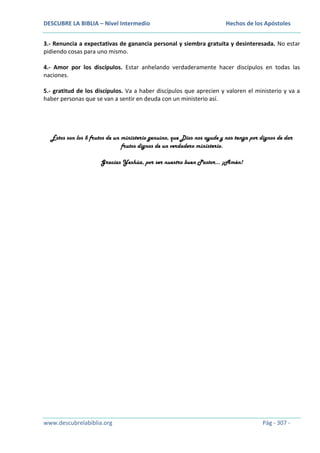 DESCUBRE LA BIBLIA – Nivel Intermedio

Hechos de los Apóstoles

3.- Renuncia a expectativas de ganancia personal y siembra gratuita y desinteresada. No estar
pidiendo cosas para uno mismo.
4.- Amor por los discípulos. Estar anhelando verdaderamente hacer discípulos en todas las
naciones.
5.- gratitud de los discípulos. Va a haber discípulos que aprecien y valoren el ministerio y va a
haber personas que se van a sentir en deuda con un ministerio así.

Éstos son los 5 frutos de un ministerio genuino, que Dios nos ayude y nos tenga por dignos de dar
frutos dignos de un verdadero ministerio.
Gracias Yeshúa, por ser nuestro buen Pastor… ¡Amén!

www.descubrelabiblia.org

Pág - 307 -

 