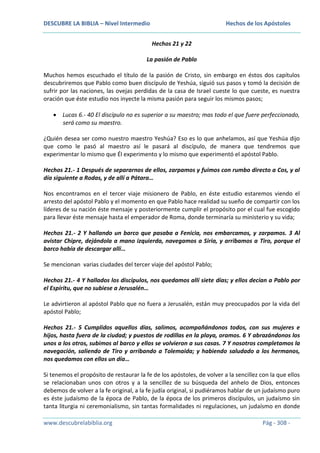 DESCUBRE LA BIBLIA – Nivel Intermedio

Hechos de los Apóstoles
Hechos 21 y 22

La pasión de Pablo
Muchos hemos escuchado el título de la pasión de Cristo, sin embargo en éstos dos capítulos
descubriremos que Pablo como buen discípulo de Yeshúa, siguió sus pasos y tomó la decisión de
sufrir por las naciones, las ovejas perdidas de la casa de Israel cueste lo que cueste, es nuestra
oración que éste estudio nos inyecte la misma pasión para seguir los mismos pasos;
Lucas 6.- 40 El discípulo no es superior a su maestro; mas todo el que fuere perfeccionado,
será como su maestro.
¿Quién desea ser como nuestro maestro Yeshúa? Eso es lo que anhelamos, así que Yeshúa dijo
que como le pasó al maestro así le pasará al discípulo, de manera que tendremos que
experimentar lo mismo que Él experimento y lo mismo que experimentó el apóstol Pablo.
Hechos 21.- 1 Después de separarnos de ellos, zarpamos y fuimos con rumbo directo a Cos, y al
día siguiente a Rodas, y de allí a Pátara…
Nos encontramos en el tercer viaje misionero de Pablo, en éste estudio estaremos viendo el
arresto del apóstol Pablo y el momento en que Pablo hace realidad su sueño de compartir con los
líderes de su nación éste mensaje y posteriormente cumplir el propósito por el cual fue escogido
para llevar éste mensaje hasta el emperador de Roma, donde terminaría su ministerio y su vida;
Hechos 21.- 2 Y hallando un barco que pasaba a Fenicia, nos embarcamos, y zarpamos. 3 Al
avistar Chipre, dejándola a mano izquierda, navegamos a Siria, y arribamos a Tiro, porque el
barco había de descargar allí…
Se mencionan varias ciudades del tercer viaje del apóstol Pablo;
Hechos 21.- 4 Y hallados los discípulos, nos quedamos allí siete días; y ellos decían a Pablo por
el Espíritu, que no subiese a Jerusalén…
Le advirtieron al apóstol Pablo que no fuera a Jerusalén, están muy preocupados por la vida del
apóstol Pablo;
Hechos 21.- 5 Cumplidos aquellos días, salimos, acompañándonos todos, con sus mujeres e
hijos, hasta fuera de la ciudad; y puestos de rodillas en la playa, oramos. 6 Y abrazándonos los
unos a los otros, subimos al barco y ellos se volvieron a sus casas. 7 Y nosotros completamos la
navegación, saliendo de Tiro y arribando a Tolemaida; y habiendo saludado a los hermanos,
nos quedamos con ellos un día…
Si tenemos el propósito de restaurar la fe de los apóstoles, de volver a la sencillez con la que ellos
se relacionaban unos con otros y a la sencillez de su búsqueda del anhelo de Dios, entonces
debemos de volver a la fe original, a la fe judía original, si pudiéramos hablar de un judaísmo puro
es éste judaísmo de la época de Pablo, de la época de los primeros discípulos, un judaísmo sin
tanta liturgia ni ceremonialismo, sin tantas formalidades ni regulaciones, un judaísmo en donde
www.descubrelabiblia.org

Pág - 308 -

 