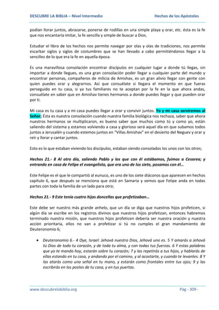 DESCUBRE LA BIBLIA – Nivel Intermedio

Hechos de los Apóstoles

podían llorar juntos, abrazarse, ponerse de rodillas en una simple playa y orar, etc. ésta es la fe
que nos encantaría imitar, la fe sencilla y simple de buscar a Dios.
Estudiar el libro de los hechos nos permite navegar por olas y olas de tradiciones, nos permite
escarbar siglos y siglos de costumbres que se han llevado a cabo permitiéndonos llegar a la
sencillez de lo que era la fe en aquella época.
Es una maravillosa consolación encontrar discípulos en cualquier lugar a donde tú llegas, sin
importar a donde llegues, es una gran consolación poder llegar a cualquier parte del mundo y
encontrar personas, compañeros de milicia de Amishav, es un gran alivio llegar con gente con
quien puedes orar y alegrarnos. Así que consuélate si llegara el momento en que fueras
perseguido en tu casa, si ya tus familiares no te aceptan por la fe en la que ahora andas,
consuélate en saber que en Amishav tienes hermanos a donde puedes llegar y que pueden orar
por ti.
Mi casa es tu casa y a mi casa puedes llegar a orar y convivir juntos. Yo y mi casa serviremos al
Señor; Ésta es nuestra consolación cuando nuestra familia biológica nos rechaza, saber que ahora
nuestros hermanos se multiplicaron, es bueno saber que muchos como tú y como yo, están
saliendo del sistema y estamos volviendo a casa y glorioso será aquel día en que subamos todos
juntos a Jerusalén y cuando estemos juntos en “Villas Amishav” en el desierto del Neguev y orar y
reír y llorar y cantar juntos.
Esto es lo que estaban viviendo los discípulos, estaban siendo consolados los unos con los otros;
Hechos 21.- 8 Al otro día, saliendo Pablo y los que con él estábamos, fuimos a Cesarea; y
entrando en casa de Felipe el evangelista, que era uno de los siete, posamos con él…
Este Felipe es el que le compartió al eunuco, es uno de los siete diáconos que aparecen en hechos
capítulo 6, que después se menciona que está en Samaria y vemos que Felipe anda en todas
partes con toda la familia de un lado para otro;
Hechos 21.- 9 Este tenía cuatro hijas doncellas que profetizaban…
Este debe ser nuestro más grande anhelo, que un día se diga que nuestros hijos profeticen, si
algún día se escribe en los registros divinos que nuestros hijos profetizan, entonces habremos
terminado nuestra misión, que nuestros hijos profeticen debería ser nuestra oración y nuestra
acción prioritaria, ellos no van a profetizar si tú no cumples el gran mandamiento de
Deuteronomio 6;
Deuteronomio 6.- 4 Oye, Israel: Jehová nuestro Dios, Jehová uno es. 5 Y amarás a Jehová
tú Dios de todo tu corazón, y de toda tu alma, y con todas tus fuerzas. 6 Y estas palabras
que yo te mando hoy, estarán sobre tu corazón; 7 y las repetirás a tus hijos, y hablarás de
ellas estando en tu casa, y andando por el camino, y al acostarte, y cuando te levantes. 8 Y
las atarás como una señal en tu mano, y estarán como frontales entre tus ojos; 9 y las
escribirás en los postes de tu casa, y en tus puertas.

www.descubrelabiblia.org

Pág - 309 -

 