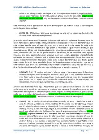 DESCUBRE LA BIBLIA – Nivel Intermedio

Hechos de los Apóstoles

hasta el día de hoy: Campo de sangre. 9 Así se cumplió lo dicho por el profeta Jeremías,
cuando dijo: Y tomaron las treinta piezas de plata, precio del apreciado, según precio
puesto por los hijos de Israel; 10 y las dieron para el campo del alfarero, como me ordenó
el Señor.
Este precio fue puesto por los hijos de Israel, treinta piezas de plata es lo que la Tora estipuló
como el precio de un esclavo;
ÉXODO 21.- 32 Si el buey acorneare a un siervo o a una sierva, pagará su dueño treinta
siclos de plata, y el buey será apedreado.
Lo anterior significa que simbólicamente Yeshúa se está haciendo esclavo de Roma en lugar de
Israel, Roma estaba controlando a Israel, estaban siendo esclavos del imperio, de manera que en
esta entrega Yeshúa toma el lugar de Israel por el precio de treinta piezas de plata; este
simbolismo de cautividad de Yeshúa es algo que en la actualidad se sigue llevando a cabo, ya que
si analizamos en dónde está Yeshúa actualmente, veremos que está convertido en el Jesús de
Roma, clavado en una cruz en las iglesias católicas del mundo, no se encuentra como alguien
victorioso sino como alguien clavado en una cruz, cautivo en templos paganos y estará ahí hasta
que revele su identidad, así como José el soñador que estuvo sirviendo a faraón hasta que se
reveló, de ésa misma manera Yeshúa se ofreció como esclavo, de manera que Dios dejaría que la
mayor parte de Israel fuese asimilado dentro del imperio romano en las iglesias; esto es un
simbolismo de que Israel sería asimilado al imperio romano como una vasija rota de deshonra y
de ahí sería redimido y vuelto a formar, esto es justamente lo que dice romanos 9.
ROMANOS 9.- 21 ¿O no tiene potestad el alfarero sobre el barro, para hacer de la misma
masa un vaso para honra y otro para deshonra? 22 ¿Y qué, si Dios, queriendo mostrar su
ira y hacer notorio su poder, soportó con mucha paciencia los vasos de ira preparados
para destrucción, 23 y para hacer notorias las riquezas de su gloria, las mostró para con
los vasos de misericordia que él preparó de antemano para gloria,
¿De qué está hablando Pablo aquí? Recordemos que cada vez que al alfarero le salía mal una
vasija o que se le rompía en sus manos, la echaba a este campo y llegaba el momento en que
estaba lleno de vasijas rotas y el campo ya no tenían ninguna utilidad para sembrar, por lo que se
usaba para la sepultura de los extranjeros; la sangre de Yeshúa se usó para comprar un campo de
huesos secos de extranjeros ¿A quién representan éstos huesos secos de extranjeros?
JEREMÍAS 18.- 1 Palabra de Jehová que vino a Jeremías, diciendo: 2 Levántate y vete a
casa del alfarero, y allí te haré oír mis palabras. 3 Y descendí a casa del alfarero, y he aquí
que él trabajaba sobre la rueda. 4 Y la vasija de barro que él hacía se echó a perder en su
mano; y volvió y la hizo otra vasija, según le pareció mejor hacerla. 5 Entonces vino a mí
palabra de Jehová, diciendo: 6 ¿No podré yo hacer de vosotros como este alfarero, oh casa
de Israel? (Específicamente se está refiriendo a las diez tribus del norte) dice Jehová. He
aquí que como el barro en la mano del alfarero, así sois vosotros en mi mano, oh casa de
Israel. 7 En un instante hablaré contra pueblos y contra reinos, para arrancar, y derribar, y
destruir. 8 Pero si esos pueblos se convirtieren de su maldad contra la cual hablé, yo me
arrepentiré del mal que había pensado hacerles, 9 y en un instante hablaré de la gente y
del reino, para edificar y para plantar. 10 Pero si hiciere lo malo delante de mis ojos, no
www.descubrelabiblia.org

Pág - 31 -

 