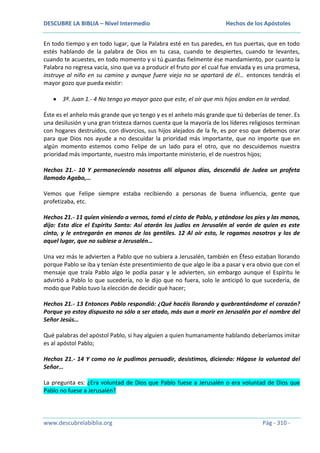 DESCUBRE LA BIBLIA – Nivel Intermedio

Hechos de los Apóstoles

En todo tiempo y en todo lugar, que la Palabra esté en tus paredes, en tus puertas, que en todo
estés hablando de la palabra de Dios en tu casa, cuando te despiertes, cuando te levantes,
cuando te acuestes, en todo momento y si tú guardas fielmente ése mandamiento, por cuanto la
Palabra no regresa vacía, sino que va a producir el fruto por el cual fue enviada y es una promesa,
instruye al niño en su camino y aunque fuere viejo no se apartará de él… entonces tendrás el
mayor gozo que pueda existir:
3ª. Juan 1.- 4 No tengo yo mayor gozo que este, el oír que mis hijos andan en la verdad.
Éste es el anhelo más grande que yo tengo y es el anhelo más grande que tú deberías de tener. Es
una desilusión y una gran tristeza darnos cuenta que la mayoría de los líderes religiosos terminan
con hogares destruidos, con divorcios, sus hijos alejados de la fe, es por eso que debemos orar
para que Dios nos ayude a no descuidar la prioridad más importante, que no importe que en
algún momento estemos como Felipe de un lado para el otro, que no descuidemos nuestra
prioridad más importante, nuestro más importante ministerio, el de nuestros hijos;
Hechos 21.- 10 Y permaneciendo nosotros allí algunos días, descendió de Judea un profeta
llamado Agabo,…
Vemos que Felipe siempre estaba recibiendo a personas de buena influencia, gente que
profetizaba, etc.
Hechos 21.- 11 quien viniendo a vernos, tomó el cinto de Pablo, y atándose los pies y las manos,
dijo: Esto dice el Espíritu Santo: Así atarán los judíos en Jerusalén al varón de quien es este
cinto, y le entregarán en manos de los gentiles. 12 Al oír esto, le rogamos nosotros y los de
aquel lugar, que no subiese a Jerusalén…
Una vez más le advierten a Pablo que no subiera a Jerusalén, también en Éfeso estaban llorando
porque Pablo se iba y tenían éste presentimiento de que algo le iba a pasar y era obvio que con el
mensaje que traía Pablo algo le podía pasar y le advierten, sin embargo aunque el Espíritu le
advirtió a Pablo lo que sucedería, no le dijo que no fuera, solo le anticipó lo que sucedería, de
modo que Pablo tuvo la elección de decidir qué hacer;
Hechos 21.- 13 Entonces Pablo respondió: ¿Qué hacéis llorando y quebrantándome el corazón?
Porque yo estoy dispuesto no sólo a ser atado, más aun a morir en Jerusalén por el nombre del
Señor Jesús…
Qué palabras del apóstol Pablo, si hay alguien a quien humanamente hablando deberíamos imitar
es al apóstol Pablo;
Hechos 21.- 14 Y como no le pudimos persuadir, desistimos, diciendo: Hágase la voluntad del
Señor…
La pregunta es: ¿Era voluntad de Dios que Pablo fuese a Jerusalén o era voluntad de Dios que
Pablo no fuese a Jerusalén?

www.descubrelabiblia.org

Pág - 310 -

 