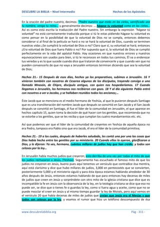 DESCUBRE LA BIBLIA – Nivel Intermedio

Hechos de los Apóstoles

En la oración del padre nuestro, decimos: “Padre nuestro que estás en los cielos, santificado sea
tu nombre, venga tu reino… y generalmente decimos: … hágase tu voluntad como en los cielos…
Así es como está escrita la traducción del Padre nuestro. Sin embargo la expresión “hágase tú
voluntad” no está correctamente traducida porque si tú le estas pidiendo hágase tu voluntad es
como pensar en la posibilidad de que la voluntad de Dios no se cumpla, entonces debemos
considerar si al final de la película se hará o no se hará la voluntad de Dios, cuando se terminen
nuestras vidas ¿Se cumplirá la voluntad de Dios o no? Claro que sí, su voluntad se hará; entonces
¿Era voluntad de Dios que fuera Pablo o no? Por supuesto que sí, la voluntad de Dios se cumplió
perfectamente en la vida del apóstol Pablo. Hay ocasiones en que nuestros errores y nuestras
equivocaciones son usados para bien, si tú le reconoces en todos tus caminos, Él va a enderezar
tus veredas y es lo que sucede cuando dice que trataron de convencerle y que cuando ven que no
pueden convencerlo de que no vaya a Jerusalén entonces terminan diciendo que sea la voluntad
de Dios;
Hechos 21.- 15 Después de esos días, hechos ya los preparativos, subimos a Jerusalén. 16 Y
vinieron también con nosotros de Cesarea algunos de los discípulos, trayendo consigo a uno
llamado Mnasón, de Chipre, discípulo antiguo, con quien nos hospedaríamos. 17 Cuando
llegamos a Jerusalén, los hermanos nos recibieron con gozo. 18 Y al día siguiente Pablo entró
con nosotros a ver a Jacobo, y se hallaban reunidos todos los ancianos;…
Éste Jacob que se menciona es el medio hermano de Yeshúa, al que le pusieron después Santiago
que es una transliteración del nombre Jacob que después se convirtió en San Jacob y el San Jacob
después se convirtió en Santiago, él fue el líder de la comunidad en Jerusalén, el que aparece en
hechos capítulo 15, quien toma la decisión de qué hacer con los gentiles, que recomienda que no
se estorbe a los gentiles, que se les reciba y que cumplan los cuatro mandamientos etc. etc.
Así que podemos ver que el líder de la comunidad de creyentes en Yeshúa de aquella época no
era Pedro, tampoco era Pablo sino que era Jacob, él era el líder de la comunidad primitiva;
Hechos 21.- 19 a los cuales, después de haberles saludado, les contó una por una las cosas que
Dios había hecho entre los gentiles por su ministerio. 20 Cuando ellos lo oyeron, glorificaron a
Dios, y le dijeron: Ya ves, hermano, cuántos millares de judíos hay que han creído; y todos son
celosos por la ley…
En Jerusalén había muchos judíos que creyeron; esto derriba de una vez por todas el mito de que
los judíos rechazaron a Jesús, (Yeshúa). Seguramente has escuchado el famoso mito de que los
judíos no creyeron en Jesús, bueno pues aquí tenemos un versículo que contradice ésa mentira,
aquí está clarísimo y dice que hubo millares de judíos, 3,000 en pentecostés que se convierten,
posteriormente 5,000 y el ministerio siguió y para ésta época estamos hablando alrededor de 30
años después de Jesús, entonces estamos hablando de que para entonces hay decenas de miles
de judíos que creen en Jesús y sorpréndete con otro mito de la iglesia cristiana que dice que es
incompatible la fe en Jesús con la observancia de la ley, en la teología cristiana se dice que eso no
puede ser, se dice que o tienes fe o guardas la ley, como si fuera agua y aceite, como que no se
puede mezclar el creer en Jesús y al mismo tiempo guardar la ley de Moisés, pero aquí vemos en
el versículo 20 que había decenas de miles de judíos que creían que Jesús era el Mesías y que
todos son celosos por la ley; y veamos el rumor que hizo un teléfono descompuesto de ésa

www.descubrelabiblia.org

Pág - 311 -

 