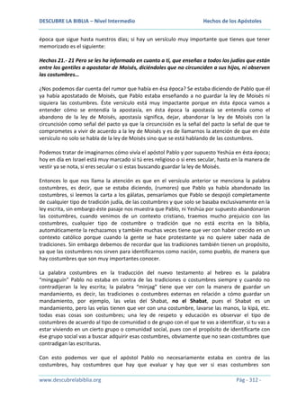 DESCUBRE LA BIBLIA – Nivel Intermedio

Hechos de los Apóstoles

época que sigue hasta nuestros días; si hay un versículo muy importante que tienes que tener
memorizado es el siguiente:
Hechos 21.- 21 Pero se les ha informado en cuanto a ti, que enseñas a todos los judíos que están
entre los gentiles a apostatar de Moisés, diciéndoles que no circunciden a sus hijos, ni observen
las costumbres…
¿Nos podemos dar cuenta del rumor que había en ésa época? Se estaba diciendo de Pablo que él
ya había apostatado de Moisés, que Pablo estaba enseñando a no guardar la ley de Moisés ni
siquiera las costumbres. Éste versículo está muy impactante porque en ésta época vamos a
entender cómo se entendía la apostasía, en ésta época la apostasía se entendía como el
abandono de la ley de Moisés, apostasía significa, dejar, abandonar la ley de Moisés con la
circuncisión como señal del pacto ya que la circuncisión es la señal del pacto la señal de que te
comprometes a vivir de acuerdo a la ley de Moisés y es de llamarnos la atención de que en éste
versículo no solo se habla de la ley de Moisés sino que se está hablando de las costumbres.
Podemos tratar de imaginarnos cómo vivía el apóstol Pablo y por supuesto Yeshúa en ésta época;
hoy en día en Israel está muy marcado si tú eres religioso o si eres secular, hasta en la manera de
vestir ya se nota, si eres secular o si estas buscando guardar la ley de Moisés.
Entonces lo que nos llama la atención es que en el versículo anterior se menciona la palabra
costumbres, es decir, que se estaba diciendo, (rumores) que Pablo ya había abandonado las
costumbres, si leemos la carta a los gálatas, pensaríamos que Pablo se despojó completamente
de cualquier tipo de tradición judía, de las costumbres y que solo se basaba exclusivamente en la
ley escrita, sin embargo éste pasaje nos muestra que Pablo, ni Yeshúa por supuesto abandonaron
las costumbres, cuando venimos de un contexto cristiano, traemos mucho prejuicio con las
costumbres, cualquier tipo de costumbre o tradición que no está escrita en la biblia,
automáticamente la rechazamos y también muchas veces tiene que ver con haber crecido en un
contexto católico porque cuando la gente se hace protestante ya no quiere saber nada de
tradiciones. Sin embargo debemos de recordar que las tradiciones también tienen un propósito,
ya que las costumbres nos sirven para identificarnos como nación, como pueblo, de manera que
hay costumbres que son muy importantes conocer.
La palabra costumbres en la traducción del nuevo testamento al hebreo es la palabra
“mingaguín” Pablo no estaba en contra de las tradiciones o costumbres siempre y cuando no
contradijeran la ley escrita; la palabra “minjag” tiene que ver con la manera de guardar un
mandamiento, es decir, las tradiciones o costumbres externas en relación a cómo guardar un
mandamiento, por ejemplo, las velas del Shabat, no el Shabat, pues el Shabat es un
mandamiento, pero las velas tienen que ver con una costumbre, lavarse las manos, la kipá, etc.
todas esas cosas son costumbres; una ley de respeto y educación es observar el tipo de
costumbres de acuerdo al tipo de comunidad o de grupo con el que te vas a identificar, si tu vas a
estar viviendo en un cierto grupo o comunidad social, pues con el propósito de identificarte con
ése grupo social vas a buscar adquirir esas costumbres, obviamente que no sean costumbres que
contradigan las escrituras.
Con esto podemos ver que el apóstol Pablo no necesariamente estaba en contra de las
costumbres, hay costumbres que hay que evaluar y hay que ver si esas costumbres son
www.descubrelabiblia.org

Pág - 312 -

 