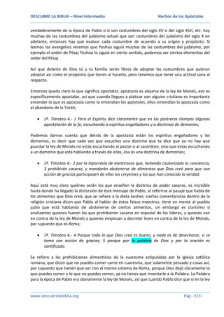DESCUBRE LA BIBLIA – Nivel Intermedio

Hechos de los Apóstoles

verdaderamente de la época de Pablo o si son costumbres del siglo XV o del siglo XVII, etc. hay
muchas de las costumbres del judaísmo actual que son costumbres del judaísmo del siglo X en
adelante, entonces hay que evaluar cada costumbre de acuerdo a su origen y propósito. Si
leemos los evangelios veremos que Yeshúa siguió muchas de las costumbres del judaísmo, por
ejemplo el orden de Pésaj Yeshúa lo siguió en cierto sentido, podemos ver ciertos elementos del
seder del Pésaj.
Así que delante de Dios tú y tu familia serán libres de adoptar las costumbres que quieran
adoptar así como el propósito que tienes al hacerlo, pero tenemos que tener una actitud sana al
respecto.
Entonces queda claro lo que significa apostatar, apostasía es alejarse de la ley de Moisés, eso es
específicamente apostatar, así que cuando llegues a platicar con alguien cristiano es importante
entender lo que es apostasía como lo entendían los apóstoles, ellos entendían la apostasía como
el abandono de la Toráh;
1ª. Timoteo 4.- 1 Pero el Espíritu dice claramente que en los postreros tiempos algunos
apostatarán de la fe, escuchando a espíritus engañadores y a doctrinas de demonios;
Podemos darnos cuenta que detrás de la apostasía están los espíritus engañadores y los
demonios, es decir que cada vez que escuches una doctrina que te dice que ya no hay que
guardar la ley de Moisés no estás escuchando al pastor o al sacerdote, sino que estas escuchando
a un demonio que está hablando a través de ellos, ésa es una doctrina de demonios;
1ª. Timoteo 4.- 2 por la hipocresía de mentirosos que, teniendo cauterizada la conciencia,
3 prohibirán casarse, y mandarán abstenerse de alimentos que Dios creó para que con
acción de gracias participasen de ellos los creyentes y los que han conocido la verdad.
Aquí está muy claro quiénes serán los que enseñen la doctrina de poder casarse, es increíble
hasta donde ha llegado la distorsión de éste mensaje de Pablo, al referirse al pasaje que habla de
los alimentos que Dios creó, que se refiere a la dieta kosher; ciertos comentaristas dentro de la
religión cristiana dicen que Pablo al hablar de éstos falsos maestros, tiene en mente al pueblo
judío que está hablando de abstenerse de ciertos alimentos, sin embargo es clarísimo si
analizamos quienes fueron los que prohibieron casarse en especial de los líderes, y quienes van
en contra de la ley de Moisés y quienes empiezan a decretar leyes en contra de la ley de Moisés,
por supuesto que es Roma;
1ª. Timoteo 4.- 4 Porque todo lo que Dios creó es bueno, y nada es de desecharse, si se
toma con acción de gracias; 5 porque por la palabra de Dios y por la oración es
santificado.
Se refiere a las prohibiciones alimenticias de la cuaresma estipuladas por la iglesia católica
romana, que dicen que no puedes comer carne en cuaresma, que solamente pescado y cosas así,
por supuesto que tienen que ver con el mismo sistema de Roma, porque Dios dejó claramente lo
que puedes comer y lo que no puedes comer, ya no tienes que inventarle a la Palabra. La Palabra
para la época de Pablo era obviamente la ley de Moisés, así que cuando Pablo dice que si en la ley

www.descubrelabiblia.org

Pág - 313 -

 