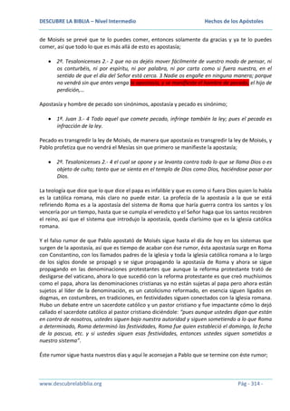 DESCUBRE LA BIBLIA – Nivel Intermedio

Hechos de los Apóstoles

de Moisés se prevé que te lo puedes comer, entonces solamente da gracias y ya te lo puedes
comer, así que todo lo que es más allá de esto es apostasía;
2ª. Tesalonicenses 2.- 2 que no os dejéis mover fácilmente de vuestro modo de pensar, ni
os conturbéis, ni por espíritu, ni por palabra, ni por carta como si fuera nuestra, en el
sentido de que el día del Señor está cerca. 3 Nadie os engañe en ninguna manera; porque
no vendrá sin que antes venga la apostasía, y se manifieste el hombre de pecado, el hijo de
perdición,…
Apostasía y hombre de pecado son sinónimos, apostasía y pecado es sinónimo;
1ª. Juan 3.- 4 Todo aquel que comete pecado, infringe también la ley; pues el pecado es
infracción de la ley.
Pecado es transgredir la ley de Moisés, de manera que apostasía es transgredir la ley de Moisés, y
Pablo profetiza que no vendrá el Mesías sin que primero se manifieste la apostasía;
2ª. Tesalonicenses 2.- 4 el cual se opone y se levanta contra todo lo que se llama Dios o es
objeto de culto; tanto que se sienta en el templo de Dios como Dios, haciéndose pasar por
Dios.
La teología que dice que lo que dice el papa es infalible y que es como si fuera Dios quien lo habla
es la católica romana, más claro no puede estar. La profecía de la apostasía a la que se está
refiriendo Roma es a la apostasía del sistema de Roma que haría guerra contra los santos y los
vencería por un tiempo, hasta que se cumpla el veredicto y el Señor haga que los santos recobren
el reino, así que el sistema que introdujo la apostasía, queda clarísimo que es la iglesia católica
romana.
Y el falso rumor de que Pablo apostató de Moisés sigue hasta el día de hoy en los sistemas que
surgen de la apostasía, así que es tiempo de acabar con ése rumor, ésta apostasía surge en Roma
con Constantino, con los llamados padres de la iglesia y toda la iglesia católica romana a lo largo
de los siglos donde se propagó y se sigue propagando la apostasía de Roma y ahora se sigue
propagando en las denominaciones protestantes que aunque la reforma protestante trató de
desligarse del vaticano, ahora lo que sucedió con la reforma protestante es que creó muchísimos
como el papa, ahora las denominaciones cristianas ya no están sujetas al papa pero ahora están
sujetos al líder de la denominación, es un catolicismo reformado, en esencia siguen ligados en
dogmas, en costumbres, en tradiciones, en festividades siguen conectados con la iglesia romana.
Hubo un debate entre un sacerdote católico y un pastor cristiano y fue impactante cómo lo dejó
callado el sacerdote católico al pastor cristiano diciéndole: “pues aunque ustedes digan que están
en contra de nosotros, ustedes siguen bajo nuestra autoridad y siguen sometiendo a lo que Roma
a determinado, Roma determinó las festividades, Roma fue quien estableció el domingo, la fecha
de la pascua, etc. y si ustedes siguen esas festividades, entonces ustedes siguen sometidos a
nuestro sistema”.
Éste rumor sigue hasta nuestros días y aquí le aconsejan a Pablo que se termine con éste rumor;

www.descubrelabiblia.org

Pág - 314 -

 