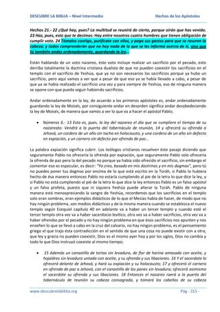 DESCUBRE LA BIBLIA – Nivel Intermedio

Hechos de los Apóstoles

Hechos 21.- 22 ¿Qué hay, pues? La multitud se reunirá de cierto, porque oirán que has venido.
23 Haz, pues, esto que te decimos: Hay entre nosotros cuatro hombres que tienen obligación de
cumplir voto. 24 Tómalos contigo, purifícate con ellos, y paga sus gastos para que se rasuren la
cabeza; y todos comprenderán que no hay nada de lo que se les informó acerca de ti, sino que
tú también andas ordenadamente, guardando la ley…
Están hablando de un voto nazareo, éste voto incluye realizar un sacrificio por el pecado, esto
derriba totalmente la doctrina cristiana dualista de que no pueden coexistir los sacrificios en el
templo con el sacrificio de Yeshúa, que ya no son necesarios los sacrificios porque ya hubo un
sacrificio, pero aquí vamos a ver que a pesar de que eso ya se había llevado a cabo, a pesar de
que ya se había realizado el sacrificio una vez y para siempre de Yeshúa, eso de ninguna manera
se opone con que pueda seguir habiendo sacrificios.
Andar ordenadamente en la ley, de acuerdo a los primeros apóstoles es, andar ordenadamente
guardando la ley de Moisés, por consiguiente andar en desorden significa andar desobedeciendo
la ley de Moisés, de manera que vamos a ver lo que va a hacer el apóstol Pablo;
Números 6.- 13 Esta es, pues, la ley del nazareo el día que se cumpliere el tiempo de su
nazareato: Vendrá a la puerta del tabernáculo de reunión, 14 y ofrecerá su ofrenda a
Jehová, un cordero de un año sin tacha en holocausto, y una cordera de un año sin defecto
en expiación, y un carnero sin defecto por ofrenda de paz…
La palabra expiación significa cubrir. Los teólogos cristianos resuelven éste pasaje diciendo que
seguramente Pablo no ofrecería la ofrenda por expiación, que seguramente Pablo solo ofrecería
la ofrenda de paz pero la del pecado no porque ya había sido ofrecido el sacrificio, sin embargo el
comentar eso es especular, es decir: “Yo creo, basado en mis doctrinas y en mis dogmas”, pero tú
no puedes poner tus dogmas por encima de lo que está escrito en la Toráh, si Pablo lo hubiera
hecho de ésa manera entonces Pablo no estaría cumpliendo al pie de la letra lo que dice la ley, y
si Pablo no está cumpliendo al pié de la letra lo que dice la ley entonces Pablo es un falso apóstol
y un falso profeta, puesto que ni siquiera Yeshúa puede alterar la Toráh. Pablo de ninguna
manera está menospreciando la sangre de Yeshúa, recordemos que los sacrificios en el templo
solo eran sombras, eran ejemplos didácticos de lo que el Mesías había de hacer, de modo que no
hay ningún problema, son medios didácticos y de la misma manera cuando se establezca el nuevo
templo según Ezequiel capítulo 40 en adelante va a haber un tercer templo y cuando esté el
tercer templo otra vez va a haber sacerdocio levítico, otra vez va a haber sacrificios, otra vez va a
haber ofrendas por el pecado y no hay ningún problema en que ésos sacrificios nos apunten y nos
enseñen lo que se llevó a cabo en la cruz del calvario, no hay ningún problema, es el pensamiento
griego el que trajo ésta contradicción en el sentido de que una cosa no puede existir con a otra,
que ley y gracia no pueden coexistir, Dios es el mismo ayer hoy y por los siglos, Dios no cambia y
todo lo que Dios instruyó coexiste al mismo tiempo;
15 Además un canastillo de tortas sin levadura, de flor de harina amasada con aceite, y
hojaldres sin levadura untada con aceite, y su ofrenda y sus libaciones. 16 Y el sacerdote lo
ofrecerá delante de Jehová, y hará su expiación y su holocausto; 17 y ofrecerá el carnero
en ofrenda de paz a Jehová, con el canastillo de los panes sin levadura; ofrecerá asimismo
el sacerdote su ofrenda y sus libaciones. 18 Entonces el nazareo raerá a la puerta del
tabernáculo de reunión su cabeza consagrada, y tomará los cabellos de su cabeza
www.descubrelabiblia.org

Pág - 315 -

 