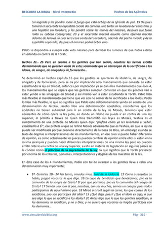 DESCUBRE LA BIBLIA – Nivel Intermedio

Hechos de los Apóstoles

consagrada y los pondrá sobre el fuego que está debajo de la ofrenda de paz. 19 Después
tomará el sacerdote la espaldilla cocida del carnero, una torta sin levadura del canastillo, y
una hojaldre sin levadura, y las pondrá sobre las manos del nazareo, después que fuere
raída su cabeza consagrada; 20 y el sacerdote mecerá aquello como ofrenda mecida
delante de Jehová, lo cual será cosa santa del sacerdote, además del pecho mecido y de la
espaldilla separada; después el nazareo podrá beber vino.
Pablo se dispondría a cumplir éste voto nazareo para derribar los rumores de que Pablo estaba
enseñando en contra de la Toráh;
Hechos 21.- 25 Pero en cuanto a los gentiles que han creído, nosotros les hemos escrito
determinando que no guarden nada de esto; solamente que se abstengan de lo sacrificado a los
ídolos, de sangre, de ahogado y de fornicación…
Se determinó en hechos capítulo 15 que los gentiles se apartaran de idolatría, de sangre, de
ahogado y de fornicación, pero se da por implicación otro mandamiento que consiste en estar
escuchando la ley en Shabat, entonces por implicación ya se dan más mandamientos que ésos 4,
los mandamientos que se espera que los gentiles cumplan consisten en que los gentiles van a
estar yendo a las sinagogas en Shabat y así mismo van a estar estudiando la Toráh. Pablo hizo
más flexible el mandamiento que tiene que ver con no comer de lo sacrificado a los ídolos, Pablo
lo hizo más flexible, lo que no significa que Pablo este deliberadamente yendo en contra de una
determinación de Jacobo, Jacobo hizo una determinación apostólica, recordemos que los
apóstoles no tienen autoridad para ir en contra de la ley de Moisés, tenemos que estar
consientes de cómo opera la ley judía, en donde un rabino no puede ir en contra de una ley
superior, el profeta a través de quien Dios transmitió sus leyes es Moisés, Yeshúa es el
cumplimiento de una profecía de Moisés quien dijo: “profeta como yo les levantará el Señor,
escúchenlo a Él”, ése profeta al que se refirió Moisés obviamente que es Yeshúa, así que la ley no
puede ser modificada porque proviene directamente de la boca de Dios, sin embargo cuando se
trata de dogmas o interpretaciones de los mandamientos, en ése caso si puede haber diferencia
de opinión, es como actualmente los jueces pueden cambiar de opinión entre ellos si están en la
misma jerarquía y pueden hacer diferentes interpretaciones de una misma ley pero no pueden
emitir criterio en contra de una ley superior, a esto en materia de legislación en algunos países se
le conoce como el principio de la supremacía de la ley, lo que significa que la Toráh prevalece
por encima de los criterios, opiniones, interpretaciones y dogmas de los maestros de la ley.
En éste caso de los 4 mandamientos, Pablo con tal de alcanzar a los gentiles lleva a cabo una
determinación muy importante;
1ª. Corintios 10.- 14 Por tanto, amados míos, huid de la idolatría. 15 Como a sensatos os
hablo; juzgad vosotros lo que digo. 16 La copa de bendición que bendecimos, ¿no es la
comunión de la sangre de Cristo? El pan que partimos, ¿no es la comunión del cuerpo de
Cristo? 17 Siendo uno solo el pan, nosotros, con ser muchos, somos un cuerpo; pues todos
participamos de aquel mismo pan. 18 Mirad a Israel según la carne; los que comen de los
sacrificios, ¿no son partícipes del altar? 19 ¿Qué digo, pues? ¿Que el ídolo es algo, o que
sea algo lo que se sacrifica a los ídolos? 20 Antes digo que lo que los gentiles sacrifican, a
los demonios lo sacrifican, y no a Dios; y no quiero que vosotros os hagáis partícipes con
los demonios…
www.descubrelabiblia.org

Pág - 316 -

 