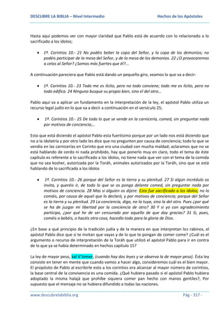 DESCUBRE LA BIBLIA – Nivel Intermedio

Hechos de los Apóstoles

Hasta aquí podemos ver con mayor claridad que Pablo está de acuerdo con lo relacionado a lo
sacrificado a los ídolos;
1ª. Corintios 10.- 21 No podéis beber la copa del Señor, y la copa de los demonios; no
podéis participar de la mesa del Señor, y de la mesa de los demonios. 22 ¿O provocaremos
a celos al Señor? ¿Somos más fuertes que él?...
A continuación pareciera que Pablo está dando un pequeño giro, veamos lo que va a decir:
1ª. Corintios 10.- 23 Todo me es lícito, pero no todo conviene; todo me es lícito, pero no
todo edifica. 24 Ninguno busque su propio bien, sino el del otro…
Pablo aquí va a aplicar un fundamento en la interpretación de la ley, el apóstol Pablo utiliza un
recurso legal judío en lo que va a decir a continuación en el versículo 25;
1ª. Corintios 10.- 25 De todo lo que se vende en la carnicería, comed, sin preguntar nada
por motivos de conciencia;…
Esto que está diciendo el apóstol Pablo esta fuertísimo porque por un lado nos está diciendo que
no a la idolatría y por otro lado les dice que no pregunten por causa de conciencia; todo lo que se
vendía en las carnicerías en Corinto que era una ciudad con mucha maldad; aclaramos que no se
está hablando de cerdo ni nada prohibido, hay que ponerlo muy en claro, todo el tema de éste
capítulo es referente a lo sacrificado a los ídolos, no tiene nada que ver con el tema de la comida
que no sea kosher, autorizada por la Toráh, animales autorizados por la Toráh, sino que se está
hablando de lo sacrificado a los ídolos
1ª. Corintios 10.- 26 porque del Señor es la tierra y su plenitud. 27 Si algún incrédulo os
invita, y queréis ir, de todo lo que se os ponga delante comed, sin preguntar nada por
motivos de conciencia. 28 Mas si alguien os dijere: Esto fue sacrificado a los ídolos; no lo
comáis, por causa de aquel que lo declaró, y por motivos de conciencia; porque del Señor
es la tierra y su plenitud. 29 La conciencia, digo, no la tuya, sino la del otro. Pues ¿por qué
se ha de juzgar mi libertad por la conciencia de otro? 30 Y si yo con agradecimiento
participo, ¿por qué he de ser censurado por aquello de que doy gracias? 31 Si, pues,
coméis o bebéis, o hacéis otra cosa, hacedlo todo para la gloria de Dios.
¿En base a qué principio de la tradición judía y de la manera en que interpretan los rabinos, el
apóstol Pablo dice que si te invitan que vayas y de lo que te pongan de comer come? ¿Cuál es el
argumento o recurso de interpretación de la Toráh que utilizó el apóstol Pablo para ir en contra
de lo que ya se había determinado en hechos capítulo 15?
La ley de mayor peso, kal V‘Jomer, (cuando hay dos leyes y se observa la de mayor peso). Ésta ley
consiste en tener en mente que cuando vamos a hacer algo, consideremos cuál es el bien mayor.
El propósito de Pablo al escribirle esto a los corintios era alcanzar al mayor número de corintios,
la base central de la convivencia es una comida. ¿Qué hubiera pasado si el apóstol Pablo hubiera
adoptado la misma halajá que prohíbe siquiera comer pan hecho con manos gentiles?, Por
supuesto que el mensaje no se hubiera difundido a todas las naciones.
www.descubrelabiblia.org

Pág - 317 -

 