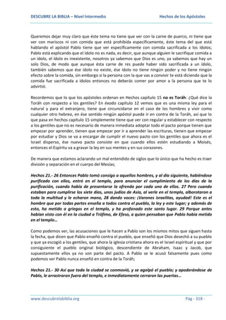 DESCUBRE LA BIBLIA – Nivel Intermedio

Hechos de los Apóstoles

Queremos dejar muy claro que éste tema no tiene que ver con la carne de puerco, ni tiene que
ver con mariscos ni con comida que está prohibida específicamente, éste tema del que está
hablando el apóstol Pablo tiene que ver específicamente con comida sacrificada a los ídolos;
Pablo está explicando que el ídolo no es nada, es decir, que aunque alguien le sacrifique comida a
un ídolo, el ídolo es inexistente, nosotros ya sabemos que Dios es uno, ya sabemos que hay un
solo Dios, de modo que aunque ésta carne de res puede haber sido sacrificada a un ídolo,
también sabemos que ése ídolo no existe, ése ídolo no tiene ningún poder y no tiene ningún
efecto sobre la comida, sin embargo si la persona con la que vas a convivir te está diciendo que la
comida fue sacrificada a ídolos entonces no deberás comer por amor a la persona que te lo
advirtió.
Recordemos que lo que los apóstoles ordenan en Hechos capítulo 15 no es Toráh: ¿Qué dice la
Toráh con respecto a los gentiles? En éxodo capítulo 12 vemos que es una misma ley para el
natural y para el extranjero, tiene que circuncidarse en el caso de los hombres y vivir como
cualquier otro hebreo, en ése sentido ningún apóstol puede ir en contra de la Toráh, así que lo
que pasa en hechos capítulo 15 simplemente tiene que ver con regular y establecer con respecto
a los gentiles que no es necesario de manera inmediata adoptar todo el pacto porque tienen que
empezar por aprender, tienen que empezar por ir a aprender las escrituras, tienen que empezar
por estudiar y Dios se va a encargar de cumplir el nuevo pacto con los gentiles que ahora es el
Israel disperso, ése nuevo pacto consiste en que cuando ellos estén estudiando a Moisés,
entonces el Espíritu va a gravar la ley en sus mentes y en sus corazones.
De manera que estamos aclarando un mal entendido de siglos que lo único que ha hecho es traer
división y separación en el cuerpo del Mesías;
Hechos 21.- 26 Entonces Pablo tomó consigo a aquellos hombres, y al día siguiente, habiéndose
purificado con ellos, entró en el templo, para anunciar el cumplimiento de los días de la
purificación, cuando había de presentarse la ofrenda por cada uno de ellos. 27 Pero cuando
estaban para cumplirse los siete días, unos judíos de Asia, al verle en el templo, alborotaron a
toda la multitud y le echaron mano, 28 dando voces: ¡Varones israelitas, ayudad! Este es el
hombre que por todas partes enseña a todos contra el pueblo, la ley y este lugar; y además de
esto, ha metido a griegos en el templo, y ha profanado este santo lugar. 29 Porque antes
habían visto con él en la ciudad a Trófimo, de Efeso, a quien pensaban que Pablo había metido
en el templo…
Como podemos ver, las acusaciones que le hacen a Pablo son los mismos mitos que siguen hasta
la fecha, que dicen que Pablo enseñó contra el pueblo, que enseñó que Dios desechó a su pueblo
y que ya escogió a los gentiles, que ahora la iglesia cristiana ahora es el Israel espiritual y que por
consiguiente el pueblo original biológico, descendiente de Abraham, Isaac y Jacob, que
supuestamente ellos ya no son parte del pacto. A Pablo se le acusó falsamente pues como
podemos ver Pablo nunca enseñó en contra de la Toráh;
Hechos 21.- 30 Así que toda la ciudad se conmovió, y se agolpó el pueblo; y apoderándose de
Pablo, le arrastraron fuera del templo, e inmediatamente cerraron las puertas…

www.descubrelabiblia.org

Pág - 318 -

 