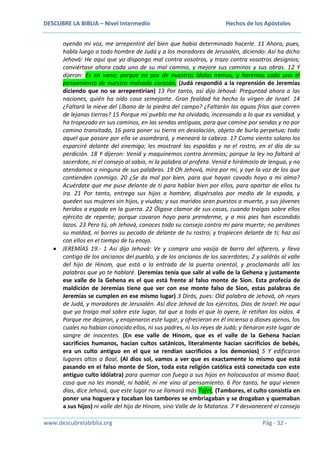 DESCUBRE LA BIBLIA – Nivel Intermedio

Hechos de los Apóstoles

oyendo mi voz, me arrepentiré del bien que había determinado hacerle. 11 Ahora, pues,
habla luego a todo hombre de Judá y a los moradores de Jerusalén, diciendo: Así ha dicho
Jehová: He aquí que yo dispongo mal contra vosotros, y trazo contra vosotros designios;
conviértase ahora cada uno de su mal camino, y mejore sus caminos y sus obras. 12 Y
dijeron: Es en vano; porque en pos de nuestros ídolos iremos, y haremos cada uno el
pensamiento de nuestro malvado corazón. (Judá respondió a la reprensión de Jeremías
diciendo que no se arrepentirían) 13 Por tanto, así dijo Jehová: Preguntad ahora a las
naciones, quién ha oído cosa semejante. Gran fealdad ha hecho la virgen de Israel. 14
¿Faltará la nieve del Líbano de la piedra del campo? ¿Faltarán las aguas frías que corren
de lejanas tierras? 15 Porque mi pueblo me ha olvidado, incensando a lo que es vanidad, y
ha tropezado en sus caminos, en las sendas antiguas, para que camine por sendas y no por
camino transitado, 16 para poner su tierra en desolación, objeto de burla perpetua; todo
aquel que pasare por ella se asombrará, y meneará la cabeza. 17 Como viento solano los
esparciré delante del enemigo; les mostraré las espaldas y no el rostro, en el día de su
perdición. 18 Y dijeron: Venid y maquinemos contra Jeremías; porque la ley no faltará al
sacerdote, ni el consejo al sabio, ni la palabra al profeta. Venid e hirámoslo de lengua, y no
atendamos a ninguna de sus palabras. 19 Oh Jehová, mira por mí, y oye la voz de los que
contienden conmigo. 20 ¿Se da mal por bien, para que hayan cavado hoyo a mi alma?
Acuérdate que me puse delante de ti para hablar bien por ellos, para apartar de ellos tu
ira. 21 Por tanto, entrega sus hijos a hambre, dispérsalos por medio de la espada, y
queden sus mujeres sin hijos, y viudas; y sus maridos sean puestos a muerte, y sus jóvenes
heridos a espada en la guerra. 22 Óigase clamor de sus casas, cuando traigas sobre ellos
ejército de repente; porque cavaron hoyo para prenderme, y a mis pies han escondido
lazos. 23 Pero tú, oh Jehová, conoces todo su consejo contra mí para muerte; no perdones
su maldad, ni borres su pecado de delante de tu rostro; y tropiecen delante de ti; haz así
con ellos en el tiempo de tu enojo.
JEREMÍAS 19.- 1 Así dijo Jehová: Ve y compra una vasija de barro del alfarero, y lleva
contigo de los ancianos del pueblo, y de los ancianos de los sacerdotes; 2 y saldrás al valle
del hijo de Hinom, que está a la entrada de la puerta oriental, y proclamarás allí las
palabras que yo te hablaré. (Jeremías tenía que salir al valle de la Gehena y justamente
ese valle de la Gehena es el que está frente al falso monte de Sion. Esta profecía de
maldición de Jeremías tiene que ver con ese monte falso de Sion, estas palabras de
Jeremías se cumplen en ese mismo lugar) 3 Dirás, pues: Oíd palabra de Jehová, oh reyes
de Judá, y moradores de Jerusalén. Así dice Jehová de los ejércitos, Dios de Israel: He aquí
que yo traigo mal sobre este lugar, tal que a todo el que lo oyere, le retiñan los oídos. 4
Porque me dejaron, y enajenaron este lugar, y ofrecieron en él incienso a dioses ajenos, los
cuales no habían conocido ellos, ni sus padres, ni los reyes de Judá; y llenaron este lugar de
sangre de inocentes. (En ese valle de Hinom, que es el valle de la Gehena hacían
sacrificios humanos, hacían cultos satánicos, literalmente hacían sacrificios de bebés,
era un culto antiguo en el que se rendían sacrificios a los demonios) 5 Y edificaron
lugares altos a Baal, (Al dios sol, vamos a ver que es exactamente lo mismo que está
pasando en el falso monte de Sion, toda esta religión católica está conectada con este
antiguo culto idólatra) para quemar con fuego a sus hijos en holocaustos al mismo Baal;
cosa que no les mandé, ni hablé, ni me vino al pensamiento. 6 Por tanto, he aquí vienen
días, dice Jehová, que este lugar no se llamará más Tofet, (Tambores, el culto consistía en
poner una hoguera y tocaban los tambores se embriagaban y se drogaban y quemaban
a sus hijos) ni valle del hijo de Hinom, sino Valle de la Matanza. 7 Y desvaneceré el consejo
www.descubrelabiblia.org

Pág - 32 -

 
