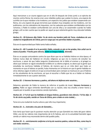 DESCUBRE LA BIBLIA – Nivel Intermedio

Hechos de los Apóstoles

Aquí mencionan a un sicario egipcio que en el año 54 después de Cristo juntó a un ejército de
sicarios contra Roma; los sicarios eran unos rebeldes judíos que usaban la sícara, una especie de
cuchillo con la que mataban a los traidores y en especial a los judíos que estaban cooperando con
Roma, era una especie de grupo terrorista que estaban muy enojados con los traidores, con los
publicanos, con los cobradores de impuestos, con los saduceos que estaban confabulados con los
romanos; a Pablo lo estaban confundiendo con uno de ellos y se sorprenden cuando les habla
griego y ahí se dan cuenta que no podía ser aquel ya que solamente gente muy educada hablaba
griego;
Hechos 21.- 39 Entonces dijo Pablo: Yo de cierto soy hombre judío de Tarso, ciudadano de una
ciudad no insignificante de Cilicia; pero te ruego que me permitas hablar al pueblo…
Ésta era la oportunidad que Pablo tanto había soñado;
Hechos 21.- 40 Y cuando él se lo permitió, Pablo, estando en pie en las gradas, hizo señal con la
mano al pueblo. Y hecho gran silencio, habló en lengua hebrea, diciendo:
Éste es un pasaje contundente contra los que dicen que no se hablaba hebreo en ésta época; el
hebreo nunca dejó de hablarse en círculos religiosos ya que era la manera de estudiar las
escrituras, a pesar de que había targumin (traducciones de la biblia al arameo y al griego) es
obvio que siempre se siguió estudiando la biblia en su idioma original, es obvio que la gente que
estudiaba las escrituras hablaba el hebreo, de manera que es un mito decir que hubo un
momento en que el hebreo se perdió, hubo momentos en la historia en que la gente hablaba en
otros idiomas según el exilio en el que se encontraban pero siempre se mantuvo en uso el hebreo
en los estudiantes de las escrituras, así que al escuchar a Pablo que les va a hablar en hebreo
inmediatamente le van a poner atención;
Hechos 22.- 1 Varones hermanos y padres, oíd ahora mi defensa ante vosotros…
Debemos aprender de Pablo la manera de referirse al pueblo de Israel, Varones hermanos y
padres, Pablo se sigue sintiendo identificado con su nación; esto nos enseña a tener honra y
respeto por el pueblo al que estamos siendo injertados;
Hechos 22.- 2 Y al oír que les hablaba en lengua hebrea, guardaron más silencio. Y él les dijo: 3
Yo de cierto soy judío, nacido en Tarso de Cilicia, pero criado en esta ciudad,…
Tarso era una ciudad de mucha cultura y por ello muy importante;
Hechos 22.- 3… instruido a los pies de Gamaliel,…
Esto tenía que hacer que le pusieran mucha atención ya que Gamaliel era nieto del gran rabino
Hillel, uno de los rabinos más importantes de la fe hebrea, aún en la actualidad Gamaliel sigue
siendo un rabino muy reconocido dentro del pueblo judío;
Hechos 22.- 3… estrictamente conforme a la ley de nuestros padres, celoso de Dios, como hoy lo
sois todos vosotros…
www.descubrelabiblia.org

Pág - 320 -

 