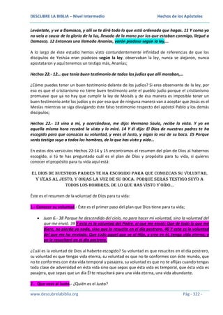 DESCUBRE LA BIBLIA – Nivel Intermedio

Hechos de los Apóstoles

Levántate, y ve a Damasco, y allí se te dirá todo lo que está ordenado que hagas. 11 Y como yo
no veía a causa de la gloria de la luz, llevado de la mano por los que estaban conmigo, llegué a
Damasco. 12 Entonces uno llamado Ananías, varón piadoso según la ley,…
A lo largo de éste estudio hemos visto contundentemente infinidad de referencias de que los
discípulos de Yeshúa eran piadosos según la ley, observaban la ley, nunca se alejaron, nunca
apostataron y aquí tenemos un testigo más, Ananías;
Hechos 22.- 12… que tenía buen testimonio de todos los judíos que allí moraban,…
¿Cómo puedes tener un buen testimonio delante de los judíos? Si eres observante de la ley, por
eso es que el cristianismo no tiene buen testimonio ante el pueblo judío porque el cristianismo
promueve que ya no hay que cumplir la ley de Moisés y de ésa manera es imposible tener un
buen testimonio ante los judíos y es por eso que de ninguna manera van a aceptar que Jesús es el
Mesías mientras se siga divulgando éste falso testimonio respecto del apóstol Pablo y los demás
discípulos;
Hechos 22.- 13 vino a mí, y acercándose, me dijo: Hermano Saulo, recibe la vista. Y yo en
aquella misma hora recobré la vista y lo miré. 14 Y él dijo: El Dios de nuestros padres te ha
escogido para que conozcas su voluntad, y veas al Justo, y oigas la voz de su boca. 15 Porque
serás testigo suyo a todos los hombres, de lo que has visto y oído…
En estos dos versículos Hechos 22:14 y 15 encontramos el resumen del plan de Dios al habernos
escogido, si tú te has preguntado cuál es el plan de Dios y propósito para tu vida, si quieres
conocer el propósito para tu vida aquí está:
El Dios de nuestros padres te ha escogido para que conozcas su voluntad,
y veas al Justo, y oigas la voz de su boca. Porque serás testigo suyo a
todos los hombres, de lo que has visto y oído…
Éste es el resumen de la voluntad de Dios para tu vida:
1.- Conocer su voluntad.- Éste es el primer paso del plan que Dios tiene para tu vida;
Juan 6.- 38 Porque he descendido del cielo, no para hacer mi voluntad, sino la voluntad del
que me envió. 39 Y esta es la voluntad del Padre, el que me envió: Que de todo lo que me
diere, no pierda yo nada, sino que lo resucite en el día postrero. 40 Y esta es la voluntad
del que me ha enviado: Que todo aquel que ve al Hijo, y cree en él, tenga vida eterna; y
yo le resucitaré en el día postrero.
¿Cuál es la voluntad de Dios al haberte escogido? Su voluntad es que resucites en el día postrero,
su voluntad es que tengas vida eterna, su voluntad es que no te conformes con éste mundo, que
no te conformes con ésta vida temporal y pasajera, su voluntad es que no te aflijas cuando tengas
toda clase de adversidad en ésta vida sino que sepas que ésta vida es temporal, que ésta vida es
pasajera, que sepas que un día Él te resucitará para una vida eterna, una vida abundante.
2.- Que veas al Justo.- ¿Quién es el Justo?
www.descubrelabiblia.org

Pág - 322 -

 