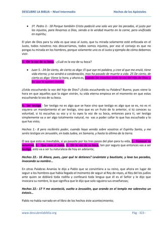 DESCUBRE LA BIBLIA – Nivel Intermedio

Hechos de los Apóstoles

1ª. Pedro 3.- 18 Porque también Cristo padeció una sola vez por los pecados, el justo por
los injustos, para llevarnos a Dios, siendo a la verdad muerto en la carne, pero vivificado
en espíritu;
El plan de Dios para tu vida es que veas al Justo, que tu mirada solamente esté enfocada en el
Justo, todos nosotros nos descarriamos, todos somos injustos, por eso el consejo es que no
pongas tu mirada en los hombres, porque solamente uno es el Justo y ejemplo de cómo debemos
vivir.
3.- Oír la voz de su boca.- ¿Cuál es la voz de su boca?
Juan 5.- 24 De cierto, de cierto os digo: El que oye mi palabra, y cree al que me envió, tiene
vida eterna; y no vendrá a condenación, mas ha pasado de muerte a vida. 25 De cierto, de
cierto os digo: Viene la hora, y ahora es, cuando los muertos oirán la voz del Hijo de Dios; y
los que la oyeren vivirán.
¿Estás escuchando la voz del hijo de Dios? ¿Estás escuchando su Palabra? Bueno, pues viene la
hora en que aquellos que la oigan vivirán, tu vida eterna empieza en el momento en que estas
escuchando la voz de su boca.
4.- Ser testigo.- Ser testigo no es algo que se hace sino que testigo es algo que se es, no es ni
siquiera un mandamiento el ser testigo, sino que es un fruto de lo anterior, si tú conoces su
voluntad, si tú escuchas su voz y si tu oyes la voz de su boca, entonces para ti, ser testigo
simplemente va a ser algo totalmente natural, no vas a poder callar lo que has escuchado y lo
que has visto;
Hechos 1.- 8 pero recibiréis poder, cuando haya venido sobre vosotros el Espíritu Santo, y me
seréis testigos en Jerusalén, en toda Judea, en Samaria, y hasta lo último de la tierra.
O sea que esto es inevitable, si ya pasaste por los tres pasos del plan para tu vida, 1.- Conocer su
voluntad, 2.- Que veas al Justo, 3.- Oír la voz de su boca, ten por seguro que entonces vas a ser
testigo, esto va a ser tu naturaleza de hoy en adelante;
Hechos 22.- 16 Ahora, pues, ¿por qué te detienes? Levántate y bautízate, y lava tus pecados,
invocando su nombre…
En otras Palabras Ananías le dijo a Pablo que se convirtiera a su reino, que ahora en lugar de
seguir a los hombres que había llegado el momento de seguir al Rey de reyes, al Rey del los judíos
ante quien se doblará toda rodilla y confesará toda lengua que él es el Señor y le dijo que
invocara su nombre, lo que significa que le dijo que solo siguiera sus enseñanzas;
Hechos 22.- 17 Y me aconteció, vuelto a Jerusalén, que orando en el templo me sobrevino un
éxtasis…
Pablo no había narrado en el libro de los hechos éste acontecimiento;

www.descubrelabiblia.org

Pág - 323 -

 