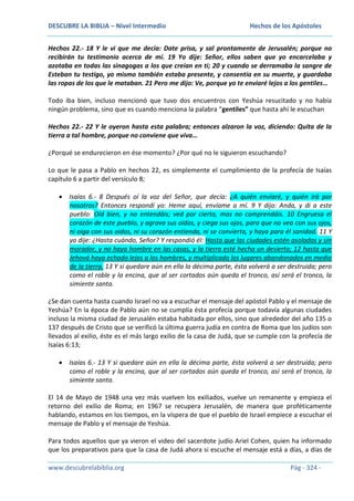 DESCUBRE LA BIBLIA – Nivel Intermedio

Hechos de los Apóstoles

Hechos 22.- 18 Y le vi que me decía: Date prisa, y sal prontamente de Jerusalén; porque no
recibirán tu testimonio acerca de mí. 19 Yo dije: Señor, ellos saben que yo encarcelaba y
azotaba en todas las sinagogas a los que creían en ti; 20 y cuando se derramaba la sangre de
Esteban tu testigo, yo mismo también estaba presente, y consentía en su muerte, y guardaba
las ropas de los que le mataban. 21 Pero me dijo: Ve, porque yo te enviaré lejos a los gentiles…
Todo iba bien, incluso mencionó que tuvo dos encuentros con Yeshúa resucitado y no había
ningún problema, sino que es cuando menciona la palabra “gentiles” que hasta ahí le escuchan
Hechos 22.- 22 Y le oyeron hasta esta palabra; entonces alzaron la voz, diciendo: Quita de la
tierra a tal hombre, porque no conviene que viva…
¿Porqué se endurecieron en ése momento? ¿Por qué no le siguieron escuchando?
Lo que le pasa a Pablo en hechos 22, es simplemente el cumplimiento de la profecía de Isaías
capítulo 6 a partir del versículo 8;
Isaías 6.- 8 Después oí la voz del Señor, que decía: ¿A quién enviaré, y quién irá por
nosotros? Entonces respondí yo: Heme aquí, envíame a mí. 9 Y dijo: Anda, y di a este
pueblo: Oíd bien, y no entendáis; ved por cierto, mas no comprendáis. 10 Engruesa el
corazón de este pueblo, y agrava sus oídos, y ciega sus ojos, para que no vea con sus ojos,
ni oiga con sus oídos, ni su corazón entienda, ni se convierta, y haya para él sanidad. 11 Y
yo dije: ¿Hasta cuándo, Señor? Y respondió él: Hasta que las ciudades estén asoladas y sin
morador, y no haya hombre en las casas, y la tierra esté hecha un desierto; 12 hasta que
Jehová haya echado lejos a los hombres, y multiplicado los lugares abandonados en medio
de la tierra. 13 Y si quedare aún en ella la décima parte, ésta volverá a ser destruida; pero
como el roble y la encina, que al ser cortados aún queda el tronco, así será el tronco, la
simiente santa.
¿Se dan cuenta hasta cuando Israel no va a escuchar el mensaje del apóstol Pablo y el mensaje de
Yeshúa? En la época de Pablo aún no se cumplía ésta profecía porque todavía algunas ciudades
incluso la misma ciudad de Jerusalén estaba habitada por ellos, sino que alrededor del año 135 o
137 después de Cristo que se verificó la última guerra judía en contra de Roma que los judíos son
llevados al exilio, éste es el más largo exilio de la casa de Judá, que se cumple con la profecía de
Isaías 6:13;
Isaías 6.- 13 Y si quedare aún en ella la décima parte, ésta volverá a ser destruida; pero
como el roble y la encina, que al ser cortados aún queda el tronco, así será el tronco, la
simiente santa.
El 14 de Mayo de 1948 una vez más vuelven los exiliados, vuelve un remanente y empieza el
retorno del exilio de Roma; en 1967 se recupera Jerusalén, de manera que proféticamente
hablando, estamos en los tiempos, en la víspera de que el pueblo de Israel empiece a escuchar el
mensaje de Pablo y el mensaje de Yeshúa.
Para todos aquellos que ya vieron el video del sacerdote judío Ariel Cohen, quien ha informado
que los preparativos para que la casa de Judá ahora si escuche el mensaje está a días, a días de
www.descubrelabiblia.org

Pág - 324 -

 