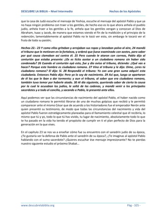 DESCUBRE LA BIBLIA – Nivel Intermedio

Hechos de los Apóstoles

que la casa de Judá escuche el mensaje de Yeshúa, escuche el mensaje del apóstol Pablo y que ya
no haya ningún problema con traer a los gentiles, de hecho eso es lo que ahora anhela el pueblo
judío, anhela traer a los gentiles a la fe, anhela que los gentiles vengan y conozcan al Dios de
Abraham, Isaac y Jacob, de manera que estamos viendo el fin de la maldición y el principio de la
redención; lamentablemente al apóstol Pablo no le tocó ver esto, sin embargo le tocará ver el
fruto de toda su pasión;
Hechos 22.- 23 Y como ellos gritaban y arrojaban sus ropas y lanzaban polvo al aire, 24 mandó
el tribuno que le metiesen en la fortaleza, y ordenó que fuese examinado con azotes, para saber
por qué causa clamaban así contra él. 25 Pero cuando le ataron con correas, Pablo dijo al
centurión que estaba presente: ¿Os es lícito azotar a un ciudadano romano sin haber sido
condenado? 26 Cuando el centurión oyó esto, fue y dio aviso al tribuno, diciendo: ¿Qué vas a
hacer? Porque este hombre es ciudadano romano. 27 Vino el tribuno y le dijo: Dime, ¿eres tú
ciudadano romano? El dijo: Sí. 28 Respondió el tribuno: Yo con una gran suma adquirí esta
ciudadanía. Entonces Pablo dijo: Pero yo lo soy de nacimiento. 29 Así que, luego se apartaron
de él los que le iban a dar tormento; y aun el tribuno, al saber que era ciudadano romano,
también tuvo temor por haberle atado. 30 Al día siguiente, queriendo saber de cierto la causa
por la cual le acusaban los judíos, le soltó de las cadenas, y mandó venir a los principales
sacerdotes y a todo el concilio, y sacando a Pablo, le presentó ante ellos.
Aquí podemos ver que las circunstancias de nacimiento del apóstol Pablo, el haber nacido como
un ciudadano romano le permitió librarse de una de muchas golpizas que recibió y le permitió
comparecer ante el mismo César que de acuerdo a los historiadores fue el emperador Nerón ante
quien presentó su testimonio, de modo que todas las circunstancias del nacimiento y vida del
apóstol Pablo fueron estratégicamente planeadas para el llamamiento celestial que él recibiría, lo
mismo que tú y yo, todo lo que tú has vivido, tu lugar de nacimiento, absolutamente todo lo que
te ha pasado en la vida ha tenido el propósito de cumplir en ti el plan perfecto de Dios para la
generación en la que vives.
En el capítulo 23 se nos va a enseñar cómo fue su encuentro con el sanedrín judío de su época,
¿Te gustaría ver la defensa de Pablo ante el sanedrín de su época?, ¿Te imaginas al apóstol Pablo
hablando con el sumo sacerdote? ¿Quieres escuchar ése mensaje impresionante? No te pierdas
nuestro siguiente estudio el próximo Shabat…

www.descubrelabiblia.org

Pág - 325 -

 