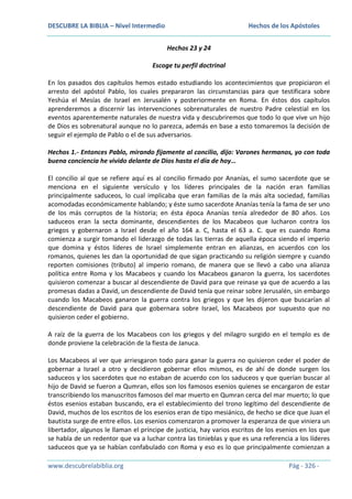 DESCUBRE LA BIBLIA – Nivel Intermedio

Hechos de los Apóstoles
Hechos 23 y 24

Escoge tu perfil doctrinal
En los pasados dos capítulos hemos estado estudiando los acontecimientos que propiciaron el
arresto del apóstol Pablo, los cuales prepararon las circunstancias para que testificara sobre
Yeshúa el Mesías de Israel en Jerusalén y posteriormente en Roma. En éstos dos capítulos
aprenderemos a discernir las intervenciones sobrenaturales de nuestro Padre celestial en los
eventos aparentemente naturales de nuestra vida y descubriremos que todo lo que vive un hijo
de Dios es sobrenatural aunque no lo parezca, además en base a esto tomaremos la decisión de
seguir el ejemplo de Pablo o el de sus adversarios.
Hechos 1.- Entonces Pablo, mirando fijamente al concilio, dijo: Varones hermanos, yo con toda
buena conciencia he vivido delante de Dios hasta el día de hoy…
El concilio al que se refiere aquí es al concilio firmado por Ananías, el sumo sacerdote que se
menciona en el siguiente versículo y los líderes principales de la nación eran familias
principalmente saduceos, lo cual implicaba que eran familias de la más alta sociedad, familias
acomodadas económicamente hablando; y éste sumo sacerdote Ananías tenía la fama de ser uno
de los más corruptos de la historia; en ésta época Ananías tenía alrededor de 80 años. Los
saduceos eran la secta dominante, descendientes de los Macabeos que lucharon contra los
griegos y gobernaron a Israel desde el año 164 a. C, hasta el 63 a. C. que es cuando Roma
comienza a surgir tomando el liderazgo de todas las tierras de aquella época siendo el imperio
que domina y éstos líderes de Israel simplemente entran en alianzas, en acuerdos con los
romanos, quienes les dan la oportunidad de que sigan practicando su religión siempre y cuando
reporten comisiones (tributo) al imperio romano, de manera que se llevó a cabo una alianza
política entre Roma y los Macabeos y cuando los Macabeos ganaron la guerra, los sacerdotes
quisieron comenzar a buscar al descendiente de David para que reinase ya que de acuerdo a las
promesas dadas a David, un descendiente de David tenía que reinar sobre Jerusalén, sin embargo
cuando los Macabeos ganaron la guerra contra los griegos y que les dijeron que buscarían al
descendiente de David para que gobernara sobre Israel, los Macabeos por supuesto que no
quisieron ceder el gobierno.
A raíz de la guerra de los Macabeos con los griegos y del milagro surgido en el templo es de
donde proviene la celebración de la fiesta de Januca.
Los Macabeos al ver que arriesgaron todo para ganar la guerra no quisieron ceder el poder de
gobernar a Israel a otro y decidieron gobernar ellos mismos, es de ahí de donde surgen los
saduceos y los sacerdotes que no estaban de acuerdo con los saduceos y que querían buscar al
hijo de David se fueron a Qumran, ellos son los famosos esenios quienes se encargaron de estar
transcribiendo los manuscritos famosos del mar muerto en Qumran cerca del mar muerto; lo que
éstos esenios estaban buscando, era el establecimiento del trono legítimo del descendiente de
David, muchos de los escritos de los esenios eran de tipo mesiánico, de hecho se dice que Juan el
bautista surge de entre ellos. Los esenios comenzaron a promover la esperanza de que viniera un
libertador, algunos le llaman el príncipe de justicia, hay varios escritos de los esenios en los que
se habla de un redentor que va a luchar contra las tinieblas y que es una referencia a los líderes
saduceos que ya se habían confabulado con Roma y eso es lo que principalmente comienzan a
www.descubrelabiblia.org

Pág - 326 -

 