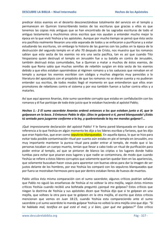 DESCUBRE LA BIBLIA – Nivel Intermedio

Hechos de los Apóstoles

predicar éstos esenios en el desierto desconectándose totalmente del servicio en el templo y
permanecen en Qumran transcribiendo textos de las escrituras que gracias a ellos es que
tenemos las copias más antiguas que se han encontrado de las sagradas escrituras de todo el
antiguo testamento y muchísimos otros escritos que nos ayudan a entender mucho mejor la
época en la que vivió Yeshúa y los apóstoles. Aunque por mucho tiempo se pensó que ésta secta
era pacifista realmente llevaron una vida separada de todos y se enfocaron a purificarse y a estar
estudiando las escrituras, sin embargo la historia de las guerras con los judíos en la época de la
destrucción del segundo templo en el año 70 después de Cristo, nos muestra que los romanos
sabían que esta secta de los esenios no era una secta pacífica, tan es así que cuando Tito
Vespasiano quien destruyó el templo en Jerusalén fue a su batalla en contra de Jerusalén,
también destruyó éstas comunidades, fue a Qumran a matar a muchos de éstos esenios, de
modo que Roma sabía que muchas semillas de rebelión surgían en ésta secta de los esenios
debido a que ellos estaban oponiéndose al régimen romano y a los saduceos que reinaban en el
templo y aunque los esenios escribían con códigos y muchas alegorías muy parecidas a la
literatura del apocalipsis con el propósito de que los romanos no se dieran cuenta y no pudieran
entender sus escritos, de todos modos llegó el momento en que entendieron que ellos eran
promotores de rebeliones contra el sistema y por eso también fueron a luchar contra ellos y a
matarles.
Así que aquí aparece Ananías, éste sumo sacerdote corrupto que estaba en confabulación con los
romanos y él fue partícipe de todo éste juicio que le estaban haciendo al apóstol Pablo;
Hechos 1.- 2 El sumo sacerdote Ananías ordenó entonces a los que estaban junto a él, que le
golpeasen en la boca. 3 Entonces Pablo le dijo: ¡Dios te golpeará a ti, pared blanqueada! ¿Estás
tú sentado para juzgarme conforme a la ley, y quebrantando la ley me mandas golpear?...
¡Qué impresionante declaración del apóstol Pablo! Y le llama pared blanqueada en base a una
referencia a lo que Yeshúa en algún momento les dijo a los líderes escribas y fariseos, que les dijo
que eran hipócritas, que eran como sepulcros blanqueados. En aquella época, lo que se hizo para
evitar toda posible contaminación ritual por cuanto aún estaba en pie el templo en Jerusalén, era
muy importante mantener la pureza ritual para poder entrar al templo, de modo que si las
personas tocaban un cuerpo muerto, tenían que llevar a cabo todo un ritual de purificación para
poder entrar al templo, así que se pintaron de blanco las criptas o los lugares donde había
tumbas para evitar que pisaran esos lugares y que nadie se contaminara, de modo que cuando
Yeshúa se refiere a éstos líderes corruptos que solamente querían quedar bien en las apariencias,
que solamente buscaban hacer cosas para aparentar con buenas obras para dar la imagen de ser
justos delante de los hombres, por eso Yeshúa los comparó con los sepulcros blanqueados que
por fuera se mostraban hermosos pero que por dentro estaban llenos de huesos de muertos.
Pablo utiliza ésta misma comparación con el sumo sacerdote; algunos críticos podrían señalar
que Pablo no siguió las enseñanzas de Yeshúa al no voltear la otra mejilla, según éstos mismos
críticos Yeshúa cuando recibió una bofetada preguntó ¿porqué me golpeas? Estos críticos que
niegan la doctrina de Yeshúa y sus apóstoles dicen que Yeshúa dijo que si te golpean en una
mejilla, que voltees la otra para que te golpeen en la otra mejilla, el escrito que éstos críticos
mencionan que vemos en Juan 18:23, cuando Yeshúa esta compareciendo ante el sumo
sacerdote y el sumo sacerdote lo manda golpear Yeshúa no volteó la otra mejilla sino que dijo: “Si
he hablado mal, testifica en qué está el mal; y si bien, ¿por qué me golpeas?” Éste crítico
www.descubrelabiblia.org

Pág - 327 -

 