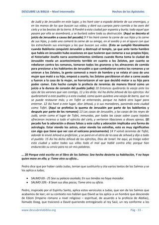 DESCUBRE LA BIBLIA – Nivel Intermedio

Hechos de los Apóstoles

de Judá y de Jerusalén en este lugar, y les haré caer a espada delante de sus enemigos, y
en las manos de los que buscan sus vidas; y daré sus cuerpos para comida a las aves del
cielo y a las bestias de la tierra. 8 Pondré a esta ciudad por espanto y burla; todo aquel que
pasare por ella se asombrará, y se burlará sobre toda su destrucción. (Aquí se decreta el
juicio de Jerusalén a causa del pecado) 9 Y les haré comer la carne de sus hijos y la carne
de sus hijas, y cada uno comerá la carne de su amigo, en el asedio y en el apuro con que
los estrecharán sus enemigos y los que buscan sus vidas. (Esto se cumplió literalmente
cuando Babilonia conquistó Jerusalén y destruyó el templo, ya que ante tanta hambre
que había en Jerusalén hubo ocasiones en que tuvieron que comerse a sus propios hijos;
el historiador Josefo narra acontecimientos similares cuando Roma toma la ciudad de
Jerusalén revela un acontecimiento terrible en cuanto a los Zelotes, por cuanto se
rebelaron contra los romanos, tomaron todos los graneros y los almacenes de comida
para presionar a los habitantes de Jerusalén a que combatieran contra los romanos y se
unieran a los Zelotes, la gente comenzó a morir de hambre y se relata el caso de una
mujer que mató a su hijo, empezó a asarlo, los Zelotes percibieron el olor a carne asada
y fueron a la casa de la mujer, se horrorizaron al ver que decidió matar a su hijo para
poder comer. Este hecho cumple la profecía de Jeremías de manera literal como un
juicio a la dureza de corazón del pueblo judío) 10 Entonces quebrarás la vasija ante los
ojos de los varones que van contigo, 11 y les dirás: Así ha dicho Jehová de los ejércitos: Así
quebrantaré a este pueblo y a esta ciudad, como quien quiebra una vasija de barro, que no
se puede restaurar más; y en Tofet se enterrarán, porque no habrá otro lugar para
enterrar. 12 Así haré a este lugar, dice Jehová, y a sus moradores, poniendo esta ciudad
como Tofet. (Aquí se profetiza la quema de Jerusalén por parte de los babilonios y
después por parte de los romanos) 13 Las casas de Jerusalén, y las casas de los reyes de
Judá, serán como el lugar de Tofet, inmundas, por todas las casas sobre cuyos tejados
ofrecieron incienso a todo el ejército del cielo, y vertieron libaciones a dioses ajenos. (El
pecado fue la adoración a dioses falsos y este culto y adoración implicaba una forma de
astrología. Estar viendo los astros, estar viendo las estrellas, esto es muy significativo
con algo que tiene que ver con el vaticano precisamente) 14 Y volvió Jeremías de Tofet,
adonde le envió Jehová a profetizar, y se paró en el atrio de la casa de Jehová y dijo a todo
el pueblo: 15 Así ha dicho Jehová de los ejércitos, Dios de Israel: He aquí, yo traigo sobre
esta ciudad y sobre todas sus villas todo el mal que hablé contra ella; porque han
endurecido su cerviz para no oír mis palabras.
… 20 Porque está escrito en el libro de los Salmos: Sea hecha desierta su habitación, Y no haya
quien more en ella; y: Tome otro su oficio…
Pedro dice que por haber caído Judas, tenían que sustituirlo y cita varios textos de los Salmos y se
los aplica a Judas;
SALMO 69.- 25 Sea su palacio asolado; En sus tiendas no haya morador.
SALMO 109.- 8 Sean sus días pocos; Tome otro su oficio.
Pedro, inspirado por el Espíritu Santo, aplica estos versículos a Judas, que son de los Salmos que
acabamos de leer; en su contexto nos hablan que David se los aplica a un hombre que desciende
de Edom (Imperio romano a nivel religioso – espiritual, de acuerdo a la profecía de Abdías),
llamado Doeg, que traicionó a David queriendo entregárselo al rey Saúl, un rey conforme a los
www.descubrelabiblia.org

Pág - 33 -

 