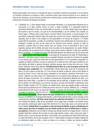 DESCUBRE LA BIBLIA – Nivel Intermedio

Hechos de los Apóstoles

deseos del pueblo. Dos reinos, el reinado de Saúl, un hombre conforme al pueblo, y el rey David,
un hombre conforme al corazón e Dios y veremos cómo esta misma historia se va a repetir al
final de los tiempos y ya lo estamos viendo ante nuestros ojos, se está repitiendo una vez más la
historia de la traición de Doeg al rey David.
1 SAMUEL 21.- 1 Vino David a Nob, al sacerdote Ahimelec; y se sorprendió Ahimelec de su
encuentro, y le dijo: ¿Cómo vienes tú solo, y nadie contigo? 2 Y respondió David al
sacerdote Ahimelec: El rey me encomendó un asunto, y me dijo: Nadie sepa cosa alguna
del asunto a que te envío, y lo que te he encomendado; y yo les señalé a los criados un
cierto lugar. 3 Ahora, pues, ¿qué tienes a mano? Dame cinco panes, o lo que tengas. 4 El
sacerdote respondió a David y dijo: No tengo pan común a la mano, solamente tengo pan
sagrado; pero lo daré si los criados se han guardado a lo menos de mujeres. 5 Y David
respondió al sacerdote, y le dijo: En verdad las mujeres han estado lejos de nosotros ayer y
anteayer; cuando yo salí, ya los vasos de los jóvenes eran santos, aunque el viaje es
profano; ¿cuánto más no serán santos hoy sus vasos? 6 Así el sacerdote le dio el pan
sagrado, porque allí no había otro pan sino los panes de la proposición, los cuales habían
sido quitados de la presencia de Jehová, para poner panes calientes el día que aquéllos
fueron quitados. 7 Y estaba allí aquel día detenido delante de Jehová uno de los siervos de
Saúl, cuyo nombre era Doeg, edomita, el principal de los pastores de Saúl. 8 Y David dijo a
Ahimelec: ¿No tienes aquí a mano lanza o espada? Porque no tomé en mi mano mi espada
ni mis armas, por cuanto la orden del rey era apremiante. 9 Y el sacerdote respondió: La
espada de Goliat el filisteo, al que tú venciste en el valle de Ela, está aquí envuelta en un
velo detrás del efod; si quieres tomarla, tómala; porque aquí no hay otra sino esa. Y dijo
David: Ninguna como ella; dámela. (Proféticamente Dios va a usar la propia arma de los
enemigos para acabarlos) 10 Y levantándose David aquel día, huyó de la presencia de
Saúl, y se fue a Aquis rey de Gat. 11 Y los siervos de Aquis le dijeron: ¿No es éste David, el
rey de la tierra? ¿no es éste de quien cantaban en las danzas, diciendo: Hirió Saúl a sus
miles, Y David a sus diez miles? 12 Y David puso en su corazón estas palabras, y tuvo gran
temor de Aquis rey de Gat. 13 Y cambió su manera de comportarse delante de ellos, y se
fingió loco entre ellos, y escribía en las portadas de las puertas, y dejaba correr la saliva
por su barba. 14 Y dijo Aquis a sus siervos: He aquí, veis que este hombre es demente; ¿por
qué lo habéis traído a mí? 15 ¿Acaso me faltan locos, para que hayáis traído a éste que
hiciese de loco delante de mí? ¿Había de entrar éste en mi casa?1 SAMUEL 22.- 1 Yéndose
luego David de allí, huyó a la cueva de Adulam; y cuando sus hermanos y toda la casa de
su padre lo supieron, vinieron allí a él. 2 Y se juntaron con él todos los afligidos, y todo el
que estaba endeudado, (Éstos fueron los que establecieron el reinado de David) y todos
los que se hallaban en amargura de espíritu, y fue hecho jefe de ellos; y tuvo consigo como
cuatrocientos hombres. (Al final, éstos fueron los valientes de David) 3 Y se fue David de
allí a Mizpa de Moab, y dijo al rey de Moab: Yo te ruego que mi padre y mi madre estén
con vosotros, hasta que sepa lo que Dios hará de mí. 4 Los trajo, pues, a la presencia del
rey de Moab, (David llevó a sus padres a este territorio de Moab, ya que su bisabuela era
nada menos que Rut la moabita, por eso David confió en que en Moab iban a cuidar a
sus padres) y habitaron con él todo el tiempo que David estuvo en el lugar fuerte. 5 Pero el
profeta Gad dijo a David: No te estés en este lugar fuerte; anda y vete a tierra de Judá. Y
David se fue, y vino al bosque de Haret. Saúl mata a los sacerdotes de Nob 6 Oyó Saúl que
se sabía de David y de los que estaban con él. Y Saúl estaba sentado en Gabaa, debajo de
un tamarisco sobre un alto; y tenía su lanza en su mano, y todos sus siervos estaban
www.descubrelabiblia.org

Pág - 34 -

 