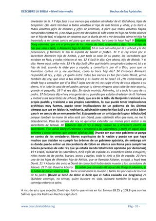 DESCUBRE LA BIBLIA – Nivel Intermedio

Hechos de los Apóstoles

alrededor de él. 7 Y dijo Saúl a sus siervos que estaban alrededor de él: Oíd ahora, hijos de
Benjamín: ¿Os dará también a todos vosotros el hijo de Isaí tierras y viñas, y os hará a
todos vosotros jefes de millares y jefes de centenas, 8 para que todos vosotros hayáis
conspirado contra mí, y no haya quien me descubra al oído cómo mi hijo ha hecho alianza
con el hijo de Isaí, ni alguno de vosotros que se duela de mí y me descubra cómo mi hijo ha
levantado a mi siervo contra mí para que me aceche, tal como lo hace hoy? 9 Entonces
Doeg edomita, que era el principal de los siervos de Saúl, respondió y dijo: Yo vi al hijo de
Isaí que vino a Nob, a Ahimelec hijo de Ahitob, 10 el cual consultó por él a Jehová y le dio
provisiones, y también le dio la espada de Goliat el filisteo. 11 Y el rey envió por el
sacerdote Ahimelec hijo de Ahitob, y por toda la casa de su padre, los sacerdotes que
estaban en Nob; y todos vinieron al rey. 12 Y Saúl le dijo: Oye ahora, hijo de Ahitob. Y él
dijo: Heme aquí, señor mío. 13 Y le dijo Saúl: ¿Por qué habéis conspirado contra mí, tú y el
hijo de Isaí, cuando le diste pan y espada, y consultaste por él a Dios, para que se
levantase contra mí y me acechase, como lo hace hoy día? 14 Entonces Ahimelec
respondió al rey, y dijo: ¿Y quién entre todos tus siervos es tan fiel como David, yerno
también del rey, que sirve a tus órdenes y es ilustre en tu casa? 15 ¿He comenzado yo
desde hoy a consultar por él a Dios? Lejos sea de mí; no culpe el rey de cosa alguna a su
siervo, ni a toda la casa de mi padre; porque tu siervo ninguna cosa sabe de este asunto,
grande ni pequeña. 16 Y el rey dijo: Sin duda morirás, Ahimelec, tú y toda la casa de tu
padre. 17 Entonces dijo el rey a la gente de su guardia que estaba alrededor de él: Volveos
y matad a los sacerdotes de Jehová; (Saúl, que era de la tribu de Benjamín traicionó a su
propio pueblo y traicionó a sus propios sacerdotes, lo que puede tener implicaciones
proféticas muy fuertes, puede tener implicaciones de un gobierno de los últimos
tiempos que cae en idolatría, hechicería, adivinación como lo hizo Saúl y se unió a Edom
para ir en contra de un remanente fiel. Esto puede ser un anticipo de la gran tribulación)
porque también la mano de ellos está con David, pues sabiendo ellos que huía, no me lo
descubrieron. Pero los siervos del rey no quisieron extender sus manos para matar a los
sacerdotes de Jehová. 18 Entonces dijo el rey a Doeg: Vuelve tú, y arremete contra los
sacerdotes. Y se volvió Doeg el edomita y acometió a los sacerdotes, y mató en aquel día a
ochenta y cinco varones que vestían efod de lino. (Puede ser que este gobierno se ponga
en contra de los verdaderos líderes espirituales de la nación y puede ser que haya
muchos que decidan no cumplir las órdenes de un gobierno apóstata, sin embargo ahí
es donde puede entrar un descendiente de Edom en alianza con Roma para cumplir los
deseos perversos de este rey que ya estaba siendo totalmente oprimido por demonios)
19 Y a Nob, ciudad de los sacerdotes, hirió a filo de espada; así a hombres como a mujeres,
niños hasta los de pecho, bueyes, asnos y ovejas, todo lo hirió a filo de espada. 20 Pero
uno de los hijos de Ahimelec hijo de Ahitob, que se llamaba Abiatar, escapó, y huyó tras
David. 21 Y Abiatar dio aviso a David de cómo Saúl había dado muerte a los sacerdotes de
Jehová. 22 Y dijo David a Abiatar: Yo sabía que estando allí aquel día Doeg el edomita, él
lo había de hacer saber a Saúl. Yo he ocasionado la muerte a todas las personas de la casa
de tu padre. (David se llenó de dolor al decir que él había causado esa desgracia) 23
Quédate conmigo, no temas; quien buscare mi vida, buscará también la tuya; pues
conmigo estarás a salvo.
A raíz de esto que sucedió, David escribió lo que vimos en los Salmos 69:25 y 109:8 que son los
Salmos que cita Pedro en Hechos capítulo 1.

www.descubrelabiblia.org

Pág - 35 -

 