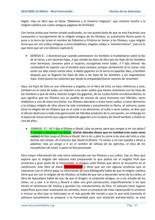 DESCUBRE LA BIBLIA – Nivel Intermedio

Hechos de los Apóstoles

dagón. Hay un libro que se llama “Babilonia y el misterio religioso”, que conecta mucho a la
religión católica con cultos antiguos paganos de fertilidad.
Con tantas pistas que hemos estado analizando, no nos queda duda de que se está haciendo una
renovación o resurgimiento de la religión antigua de los filisteos, es justamente Roma quien le
puso a la tierra de Israel el nombre de Palestina o Filistina en honor a los filisteos, cuya religión
tenía que ver con cultos antiguos a seres diabólicos, ángeles caídos o “extraterrestres”, esto es lo
que tiene que ver con Génesis capítulo 6;
GÉNESIS 6.- 1 Aconteció que cuando comenzaron los hombres a multiplicarse sobre la faz
de la tierra, y les nacieron hijas, 2 que viendo los hijos de Dios que las hijas de los hombres
eran hermosas, tomaron para sí mujeres, escogiendo entre todas. 3 Y dijo Jehová: No
contenderá mi espíritu con el hombre para siempre, porque ciertamente él es carne; mas
serán sus días ciento veinte años. 4 Había gigantes en la tierra en aquellos días, y también
después que se llegaron los hijos de Dios a las hijas de los hombres, y les engendraron
hijos. Estos fueron los valientes que desde la antigüedad fueron varones de renombre.
Aquí, los hijos de Dios es una referencia a ángeles; en el libro de Enoc se hace referencia a esto,
también en la carta de Judas, en relación a los seres caídos que tienen relaciones con las hijas de
los hombres y que de dicha relación surgen los gigantes, de los cuales Goliat era descendiente, lo
que significa que los filisteos era un pueblo de mezcla de seres humanos con híbridos, seres
diabólicos y uno de éstos era Goliat. Los filisteos adoraban a estos seres caídos, a estos demonios
y la antigua religión de ellos ahora ha sido trasladada y actualmente es Roma, el vaticano, quien
tiene la religión de los filisteos que es el culto a los demonios, el culto a seres caídos; se dice que
el diluvio destruiría a toda esta generación de híbridos producto de la corrupción, sin embargo en
la época de Josué vemos que seguía habiendo gigantes y en la época de David también y Goliat es
uno de ellos;
1SAMUEL 17.- 43 Y dijo el filisteo a David: ¿Soy yo perro, para que vengas a mí con palos?
Y maldijo a David por sus dioses. (Goliat adoraba dioses que en realidad eran estos seres
caídos) 44 Dijo luego el filisteo a David: Ven a mí, y daré tu carne a las aves del cielo y a las
bestias del campo. 45 Entonces dijo David al filisteo: Tú vienes a mí con espada y lanza y
jabalina; mas yo vengo a ti en el nombre de Jehová de los ejércitos, el Dios de los
escuadrones de Israel, a quien tú has provocado.
Para mayor información de este tema relacionado con los filisteos y sus cultos, hay un libro que
expone que la religión del vaticano está preparando lo que podría ser el engaño final que
arrastrará a gran parte de la humanidad, el antiguo culto filisteo que ahora se encuentra en el
catolicismo; este libro se llama “Exo-vaticana” y tiene que ver con algunas profecías que se
relacionan con el último papa; la información de esta bibliografía habla de que la religión católica
tiene que ver con la religión de los filisteos, se habla de que van a descender seres de los cielos; el
libro de Apocalipsis habla de eso, de que el dragón, la serpiente antigua, va a ser echada de los
cielos, va a caer a la tierra y llevará a cabo una gran persecución, específicamente a los que
tienen el testimonio de Yeshúa y guardan los mandamientos de Dios. El vaticano tiene lugares
específicos para estar analizando las estrellas, tiene un proyecto de estar observando el universo
e incluso se dice que su telescopio es el más grande del mundo y que lo que está haciendo el
vaticano actualmente es preparar a la humanidad para una visitación extraterrestre, se está
www.descubrelabiblia.org

Pág - 37 -

 