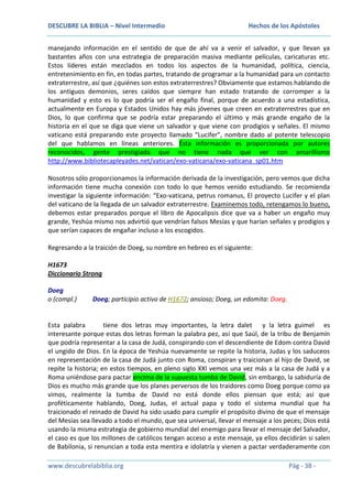DESCUBRE LA BIBLIA – Nivel Intermedio

Hechos de los Apóstoles

manejando información en el sentido de que de ahí va a venir el salvador, y que llevan ya
bastantes años con una estrategia de preparación masiva mediante películas, caricaturas etc.
Estos líderes están mezclados en todos los aspectos de la humanidad, política, ciencia,
entretenimiento en fin, en todas partes, tratando de programar a la humanidad para un contacto
extraterrestre, así que ¿quiénes son estos extraterrestres? Obviamente que estamos hablando de
los antiguos demonios, seres caídos que siempre han estado tratando de corromper a la
humanidad y esto es lo que podría ser el engaño final, porque de acuerdo a una estadística,
actualmente en Europa y Estados Unidos hay más jóvenes que creen en extraterrestres que en
Dios, lo que confirma que se podría estar preparando el último y más grande engaño de la
historia en el que se diga que viene un salvador y que viene con prodigios y señales. El mismo
vaticano está preparando este proyecto llamado “Lucifer”, nombre dado al potente telescopio
del que hablamos en líneas anteriores. Ésta información es proporcionada por autores
reconocidos, gente prestigiada que no tiene nada que ver con amarillismo
http://www.bibliotecapleyades.net/vatican/exo-vaticana/exo-vaticana_sp01.htm
Nosotros sólo proporcionamos la información derivada de la investigación, pero vemos que dicha
información tiene mucha conexión con todo lo que hemos venido estudiando. Se recomienda
investigar la siguiente información: “Exo-vaticana, petrus romanus, El proyecto Lucifer y el plan
del vaticano de la llegada de un salvador extraterrestre. Examinemos todo, retengamos lo bueno,
debemos estar preparados porque el libro de Apocalipsis dice que va a haber un engaño muy
grande, Yeshúa mismo nos advirtió que vendrían falsos Mesías y que harían señales y prodigios y
que serían capaces de engañar incluso a los escogidos.
Regresando a la traición de Doeg, su nombre en hebreo es el siguiente:
H1673
Diccionario Strong
Doeg
o (compl.)

Doeg; participio activo de H1672; ansioso; Doeg, un edomita: Doeg.

Esta palabra
tiene dos letras muy importantes, la letra dalet y la letra guimel es
interesante porque estas dos letras forman la palabra pez, así que Saúl, de la tribu de Benjamín
que podría representar a la casa de Judá, conspirando con el descendiente de Edom contra David
el ungido de Dios. En la época de Yeshúa nuevamente se repite la historia, Judas y los saduceos
en representación de la casa de Judá junto con Roma, conspiran y traicionan al hijo de David, se
repite la historia; en estos tiempos, en pleno siglo XXI vemos una vez más a la casa de Judá y a
Roma uniéndose para pactar encima de la supuesta tumba de David, sin embargo, la sabiduría de
Dios es mucho más grande que los planes perversos de los traidores como Doeg porque como ya
vimos, realmente la tumba de David no está donde ellos piensan que está; así que
proféticamente hablando, Doeg, Judas, el actual papa y todo el sistema mundial que ha
traicionado el reinado de David ha sido usado para cumplir el propósito divino de que el mensaje
del Mesías sea llevado a todo el mundo, que sea universal, llevar el mensaje a los peces; Dios está
usando la misma estrategia de gobierno mundial del enemigo para llevar el mensaje del Salvador,
el caso es que los millones de católicos tengan acceso a este mensaje, ya ellos decidirán si salen
de Babilonia, si renuncian a toda esta mentira e idolatría y vienen a pactar verdaderamente con
www.descubrelabiblia.org

Pág - 38 -

 