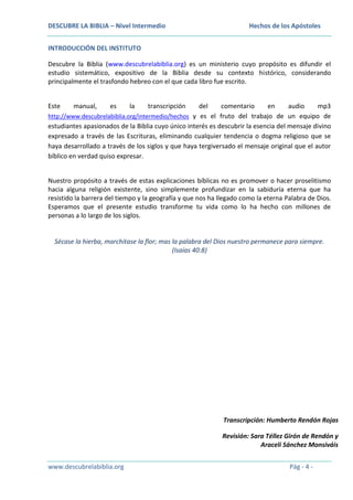 DESCUBRE LA BIBLIA – Nivel Intermedio

Hechos de los Apóstoles

INTRODUCCIÓN DEL INSTITUTO
Descubre la Biblia (www.descubrelabiblia.org) es un ministerio cuyo propósito es difundir el
estudio sistemático, expositivo de la Biblia desde su contexto histórico, considerando
principalmente el trasfondo hebreo con el que cada libro fue escrito.
Este

manual,

es

la

transcripción

del
comentario
en
audio
mp3
http://www.descubrelabiblia.org/intermedio/hechos y es el fruto del trabajo de un equipo de
estudiantes apasionados de la Biblia cuyo único interés es descubrir la esencia del mensaje divino
expresado a través de las Escrituras, eliminando cualquier tendencia o dogma religioso que se
haya desarrollado a través de los siglos y que haya tergiversado el mensaje original que el autor
bíblico en verdad quiso expresar.
Nuestro propósito a través de estas explicaciones bíblicas no es promover o hacer proselitismo
hacia alguna religión existente, sino simplemente profundizar en la sabiduría eterna que ha
resistido la barrera del tiempo y la geografía y que nos ha llegado como la eterna Palabra de Dios.
Esperamos que el presente estudio transforme tu vida como lo ha hecho con millones de
personas a lo largo de los siglos.

Sécase la hierba, marchitase la flor; mas la palabra del Dios nuestro permanece para siempre.
(Isaías 40:8)

Transcripción: Humberto Rendón Rojas
Revisión: Sara Téllez Girón de Rendón y
Araceli Sánchez Monsiváis
www.descubrelabiblia.org

Pág - 4 -

 