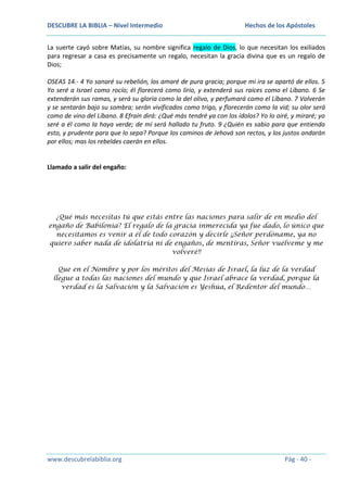 DESCUBRE LA BIBLIA – Nivel Intermedio

Hechos de los Apóstoles

La suerte cayó sobre Matías, su nombre significa regalo de Dios, lo que necesitan los exiliados
para regresar a casa es precisamente un regalo, necesitan la gracia divina que es un regalo de
Dios;
OSEAS 14.- 4 Yo sanaré su rebelión, los amaré de pura gracia; porque mi ira se apartó de ellos. 5
Yo seré a Israel como rocío; él florecerá como lirio, y extenderá sus raíces como el Líbano. 6 Se
extenderán sus ramas, y será su gloria como la del olivo, y perfumará como el Líbano. 7 Volverán
y se sentarán bajo su sombra; serán vivificados como trigo, y florecerán como la vid; su olor será
como de vino del Líbano. 8 Efraín dirá: ¿Qué más tendré ya con los ídolos? Yo lo oiré, y miraré; yo
seré a él como la haya verde; de mí será hallado tu fruto. 9 ¿Quién es sabio para que entienda
esto, y prudente para que lo sepa? Porque los caminos de Jehová son rectos, y los justos andarán
por ellos; mas los rebeldes caerán en ellos.

Llamado a salir del engaño:

¿Qué más necesitas tú que estás entre las naciones para salir de en medio del
engaño de Babilonia? El regalo de la gracia inmerecida ya fue dado, lo único que
necesitamos es venir a él de todo corazón y decirle ¡¡Señor perdóname, ya no
quiero saber nada de idolatría ni de engaños, de mentiras, Señor vuélveme y me
volveré!!
Que en el Nombre y por los méritos del Mesías de Israel, la luz de la verdad
llegue a todas las naciones del mundo y que Israel abrace la verdad, porque la
verdad es la Salvación y la Salvación es Yeshúa, el Redentor del mundo…

www.descubrelabiblia.org

Pág - 40 -

 