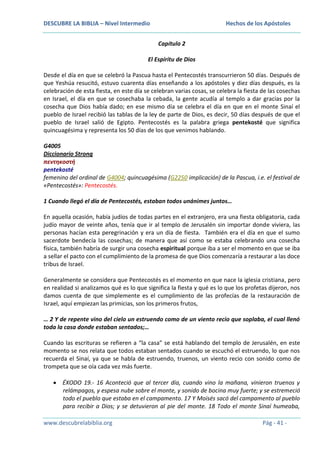 DESCUBRE LA BIBLIA – Nivel Intermedio

Hechos de los Apóstoles
Capítulo 2

El Espíritu de Dios
Desde el día en que se celebró la Pascua hasta el Pentecostés transcurrieron 50 días. Después de
que Yeshúa resucitó, estuvo cuarenta días enseñando a los apóstoles y diez días después, es la
celebración de esta fiesta, en este día se celebran varias cosas, se celebra la fiesta de las cosechas
en Israel, el día en que se cosechaba la cebada, la gente acudía al templo a dar gracias por la
cosecha que Dios había dado; en ese mismo día se celebra el día en que en el monte Sinaí el
pueblo de Israel recibió las tablas de la ley de parte de Dios, es decir, 50 días después de que el
pueblo de Israel salió de Egipto. Pentecostés es la palabra griega pentekosté que significa
quincuagésima y representa los 50 días de los que venimos hablando.
G4005
Diccionario Strong
πεντηκοστή
pentekosté
femenino del ordinal de G4004; quincuagésima (G2250 implicación) de la Pascua, i.e. el festival de
«Pentecostés»: Pentecostés.
1 Cuando llegó el día de Pentecostés, estaban todos unánimes juntos…
En aquella ocasión, había judíos de todas partes en el extranjero, era una fiesta obligatoria, cada
judío mayor de veinte años, tenía que ir al templo de Jerusalén sin importar donde viviera, las
personas hacían esta peregrinación y era un día de fiesta. También era el día en que el sumo
sacerdote bendecía las cosechas; de manera que así como se estaba celebrando una cosecha
física, también habría de surgir una cosecha espiritual porque iba a ser el momento en que se iba
a sellar el pacto con el cumplimiento de la promesa de que Dios comenzaría a restaurar a las doce
tribus de Israel.
Generalmente se considera que Pentecostés es el momento en que nace la iglesia cristiana, pero
en realidad si analizamos qué es lo que significa la fiesta y qué es lo que los profetas dijeron, nos
damos cuenta de que simplemente es el cumplimiento de las profecías de la restauración de
Israel, aquí empiezan las primicias, son los primeros frutos,
… 2 Y de repente vino del cielo un estruendo como de un viento recio que soplaba, el cual llenó
toda la casa donde estaban sentados;…
Cuando las escrituras se refieren a “la casa” se está hablando del templo de Jerusalén, en este
momento se nos relata que todos estaban sentados cuando se escuchó el estruendo, lo que nos
recuerda el Sinaí, ya que se habla de estruendo, truenos, un viento recio con sonido como de
trompeta que se oía cada vez más fuerte.
ÉXODO 19.- 16 Aconteció que al tercer día, cuando vino la mañana, vinieron truenos y
relámpagos, y espesa nube sobre el monte, y sonido de bocina muy fuerte; y se estremeció
todo el pueblo que estaba en el campamento. 17 Y Moisés sacó del campamento al pueblo
para recibir a Dios; y se detuvieron al pie del monte. 18 Todo el monte Sinaí humeaba,
www.descubrelabiblia.org

Pág - 41 -

 