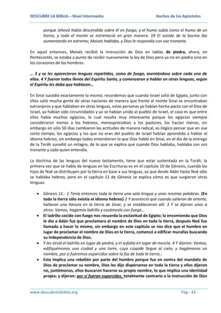 DESCUBRE LA BIBLIA – Nivel Intermedio

Hechos de los Apóstoles

porque Jehová había descendido sobre él en fuego; y el humo subía como el humo de un
horno, y todo el monte se estremecía en gran manera. 19 El sonido de la bocina iba
aumentando en extremo; Moisés hablaba, y Dios le respondía con voz tronante.
En aquel entonces, Moisés recibió la instrucción de Dios en tablas de piedra, ahora, en
Pentecostés, se estaba a punto de recibir nuevamente la ley de Dios pero ya no en piedra sino en
los corazones de los hombres.
… 3 y se les aparecieron lenguas repartidas, como de fuego, asentándose sobre cada uno de
ellos. 4 Y fueron todos llenos del Espíritu Santo, y comenzaron a hablar en otras lenguas, según
el Espíritu les daba que hablasen…
En Sinaí sucedió exactamente lo mismo; recordemos que cuando Israel salió de Egipto, junto con
ellos salió mucha gente de otras naciones de manera que frente al monte Sinaí se encontraban
extranjeros y que hablaban en otras lenguas, estas personas ya habían hecho pacto con el Dios de
Israel, ya habían sido circuncidados y ya se habían unido al pueblo de Israel, el caso es que entre
ellos había muchos egipcios, lo cual resulta muy interesante porque los egipcios siempre
consideraron menos a los hebreos, menospreciaban a los pastores, los hacían menos, sin
embargo en sólo 50 días cambiaron las actitudes de manera radical, es ilógico pensar que en ese
corto tiempo, los egipcios y los que no eran del pueblo de Israel habían aprendido a hablar el
idioma hebreo, sin embargo todos entendieron lo que Dios habló en Sinaí, en el día de la entrega
de la Toráh sucedió un milagro, de lo que se explica que cuando Dios hablaba, hablaba con voz
tronante y cada quien entendía.
La doctrina de las lenguas del nuevo testamento, tiene que estar sustentada en la Toráh; la
primera vez que se habla de lenguas en las Escrituras es en el capítulo 10 de Génesis, cuando los
hijos de Noé se distribuyen por la tierra en base a sus lenguas, ya que desde Adán hasta Noé sólo
se hablaba hebreo, pero en el capítulo 11 de Génesis se explica cómo es que surgieron otras
lenguas:
Génesis 11.- 1 Tenía entonces toda la tierra una sola lengua y unas mismas palabras. (En
toda la tierra sólo existía el idioma hebreo) 2 Y aconteció que cuando salieron de oriente,
hallaron una llanura en la tierra de Sinar, y se establecieron allí. 3 Y se dijeron unos a
otros: Vamos, hagamos ladrillo y cozámoslo con fuego…
El ladrillo cocido con fuego nos recuerda la esclavitud de Egipto; la encomienda que Dios
le dio a Adán fue que proclamara el nombre de Dios en toda la tierra, después Noé fue
llamado a hacer lo mismo, sin embargo en este capítulo se nos dice que el hombre en
lugar de proclamar el nombre de Dios en la tierra, comenzó a edificar murallas buscando
su independencia de Dios.
Y les sirvió el ladrillo en lugar de piedra, y el asfalto en lugar de mezcla. 4 Y dijeron: Vamos,
edifiquémonos una ciudad y una torre, cuya cúspide llegue al cielo; y hagámonos un
nombre, por si fuéremos esparcidos sobre la faz de toda la tierra…
Esto implica una rebelión por parte del hombre porque fue en contra del mandato de
Dios de proclamar su nombre, Dios les dijo dispérsense en toda la tierra y ellos dijeron
no, juntémonos, ellos buscaron hacerse su propio nombre, lo que implica una identidad
propia; y dijeron: por si fueran esparcidos, totalmente contrario a la instrucción de Dios

www.descubrelabiblia.org

Pág - 42 -

 