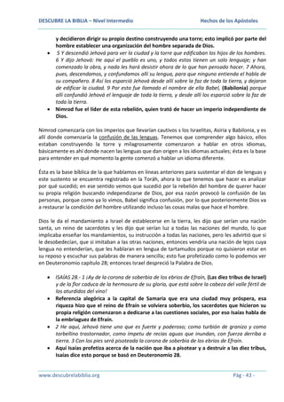 DESCUBRE LA BIBLIA – Nivel Intermedio

Hechos de los Apóstoles

y decidieron dirigir su propio destino construyendo una torre; esto implicó por parte del
hombre establecer una organización del hombre separada de Dios.
5 Y descendió Jehová para ver la ciudad y la torre que edificaban los hijos de los hombres.
6 Y dijo Jehová: He aquí el pueblo es uno, y todos estos tienen un solo lenguaje; y han
comenzado la obra, y nada les hará desistir ahora de lo que han pensado hacer. 7 Ahora,
pues, descendamos, y confundamos allí su lengua, para que ninguno entienda el habla de
su compañero. 8 Así los esparció Jehová desde allí sobre la faz de toda la tierra, y dejaron
de edificar la ciudad. 9 Por esto fue llamado el nombre de ella Babel, (Babilonia) porque
allí confundió Jehová el lenguaje de toda la tierra, y desde allí los esparció sobre la faz de
toda la tierra.
Nimrod fue el líder de esta rebelión, quien trató de hacer un imperio independiente de
Dios.
Nimrod comenzaría con los imperios que llevarían cautivos s los Israelitas, Asiria y Babilonia, y es
allí donde comenzaría la confusión de las lenguas. Tenemos que comprender algo básico, ellos
estaban construyendo la torre y milagrosamente comenzaron a hablar en otros idiomas,
básicamente es ahí donde nacen las lenguas que dan origen a los idiomas actuales; ésta es la base
para entender en qué momento la gente comenzó a hablar un idioma diferente.
Ésta es la base bíblica de la que hablamos en líneas anteriores para sustentar el don de lenguas y
este sustento se encuentra registrado en la Toráh, ahora lo que tenemos que hacer es analizar
por qué sucedió; en ese sentido vemos que sucedió por la rebelión del hombre de querer hacer
su propia religión buscando independizarse de Dios, por esa razón provocó la confusión de las
personas, porque como ya lo vimos, Babel significa confusión, por lo que posteriormente Dios va
a restaurar la condición del hombre utilizando incluso las cosas malas que hace el hombre.
Dios le da el mandamiento a Israel de establecerse en la tierra, les dijo que serían una nación
santa, un reino de sacerdotes y les dijo que serían luz a todas las naciones del mundo, lo que
implicaba enseñar los mandamientos, su instrucción a todas las naciones, pero les advirtió que si
le desobedecían, que si imitaban a las otras naciones, entonces vendría una nación de lejos cuya
lengua no entenderían, que les hablaran en lengua de tartamudos porque no quisieron estar en
su reposo y escuchar sus palabras de manera sencilla; esto fue profetizado como lo podemos ver
en Deuteronomio capítulo 28; entonces Israel despreció la Palabra de Dios.
ISAÍAS 28.- 1 ¡Ay de la corona de soberbia de los ebrios de Efraín, (Las diez tribus de Israel)
y de la flor caduca de la hermosura de su gloria, que está sobre la cabeza del valle fértil de
los aturdidos del vino!
Referencia alegórica a la capital de Samaria que era una ciudad muy próspera, esa
riqueza hizo que el reino de Efraín se volviera soberbio, los sacerdotes que hicieron su
propia religión comenzaron a dedicarse a las cuestiones sociales, por eso Isaías habla de
la embriaguez de Efraín.
2 He aquí, Jehová tiene uno que es fuerte y poderoso; como turbión de granizo y como
torbellino trastornador, como ímpetu de recias aguas que inundan, con fuerza derriba a
tierra. 3 Con los pies será pisoteada la corona de soberbia de los ebrios de Efraín.
Aquí Isaías profetiza acerca de la nación que iba a pisotear y a destruir a las diez tribus,
Isaías dice esto porque se basó en Deuteronomio 28.

www.descubrelabiblia.org

Pág - 43 -

 