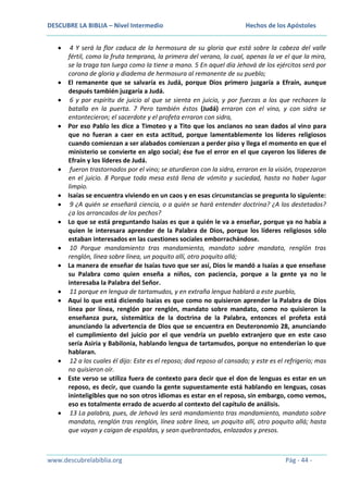 DESCUBRE LA BIBLIA – Nivel Intermedio

Hechos de los Apóstoles

4 Y será la flor caduca de la hermosura de su gloria que está sobre la cabeza del valle
fértil, como la fruta temprana, la primera del verano, la cual, apenas la ve el que la mira,
se la traga tan luego como la tiene a mano. 5 En aquel día Jehová de los ejércitos será por
corona de gloria y diadema de hermosura al remanente de su pueblo;
El remanente que se salvaría es Judá, porque Dios primero juzgaría a Efraín, aunque
después también juzgaría a Judá.
6 y por espíritu de juicio al que se sienta en juicio, y por fuerzas a los que rechacen la
batalla en la puerta. 7 Pero también éstos (Judá) erraron con el vino, y con sidra se
entontecieron; el sacerdote y el profeta erraron con sidra,
Por eso Pablo les dice a Timoteo y a Tito que los ancianos no sean dados al vino para
que no fueran a caer en esta actitud, porque lamentablemente los líderes religiosos
cuando comienzan a ser alabados comienzan a perder piso y llega el momento en que el
ministerio se convierte en algo social; ése fue el error en el que cayeron los líderes de
Efraín y los líderes de Judá.
fueron trastornados por el vino; se aturdieron con la sidra, erraron en la visión, tropezaron
en el juicio. 8 Porque toda mesa está llena de vómito y suciedad, hasta no haber lugar
limpio.
Isaías se encuentra viviendo en un caos y en esas circunstancias se pregunta lo siguiente:
9 ¿A quién se enseñará ciencia, o a quién se hará entender doctrina? ¿A los destetados?
¿a los arrancados de los pechos?
Lo que se está preguntando Isaías es que a quién le va a enseñar, porque ya no había a
quien le interesara aprender de la Palabra de Dios, porque los líderes religiosos sólo
estaban interesados en las cuestiones sociales emborrachándose.
10 Porque mandamiento tras mandamiento, mandato sobre mandato, renglón tras
renglón, línea sobre línea, un poquito allí, otro poquito allá;
La manera de enseñar de Isaías tuvo que ser así, Dios le mandó a Isaías a que enseñase
su Palabra como quien enseña a niños, con paciencia, porque a la gente ya no le
interesaba la Palabra del Señor.
11 porque en lengua de tartamudos, y en extraña lengua hablará a este pueblo,
Aquí lo que está diciendo Isaías es que como no quisieron aprender la Palabra de Dios
línea por línea, renglón por renglón, mandato sobre mandato, como no quisieron la
enseñanza pura, sistemática de la doctrina de la Palabra, entonces el profeta está
anunciando la advertencia de Dios que se encuentra en Deuteronomio 28, anunciando
el cumplimiento del juicio por el que vendría un pueblo extranjero que en este caso
sería Asiria y Babilonia, hablando lengua de tartamudos, porque no entenderían lo que
hablaran.
12 a los cuales él dijo: Este es el reposo; dad reposo al cansado; y este es el refrigerio; mas
no quisieron oír.
Este verso se utiliza fuera de contexto para decir que el don de lenguas es estar en un
reposo, es decir, que cuando la gente supuestamente está hablando en lenguas, cosas
ininteligibles que no son otros idiomas es estar en el reposo, sin embargo, como vemos,
eso es totalmente errado de acuerdo al contexto del capítulo de análisis.
13 La palabra, pues, de Jehová les será mandamiento tras mandamiento, mandato sobre
mandato, renglón tras renglón, línea sobre línea, un poquito allí, otro poquito allá; hasta
que vayan y caigan de espaldas, y sean quebrantados, enlazados y presos.

www.descubrelabiblia.org

Pág - 44 -

 