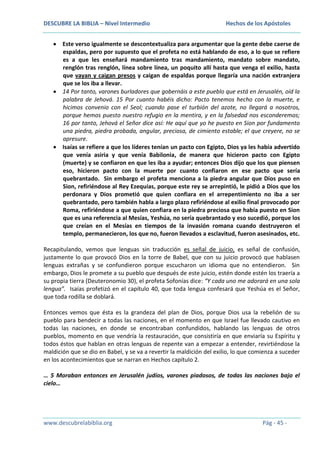 DESCUBRE LA BIBLIA – Nivel Intermedio

Hechos de los Apóstoles

Este verso igualmente se descontextualiza para argumentar que la gente debe caerse de
espaldas, pero por supuesto que el profeta no está hablando de eso, a lo que se refiere
es a que les enseñará mandamiento tras mandamiento, mandato sobre mandato,
renglón tras renglón, línea sobre línea, un poquito allí hasta que venga el exilio, hasta
que vayan y caigan presos y caigan de espaldas porque llegaría una nación extranjera
que se los iba a llevar.
14 Por tanto, varones burladores que gobernáis a este pueblo que está en Jerusalén, oíd la
palabra de Jehová. 15 Por cuanto habéis dicho: Pacto tenemos hecho con la muerte, e
hicimos convenio con el Seol; cuando pase el turbión del azote, no llegará a nosotros,
porque hemos puesto nuestro refugio en la mentira, y en la falsedad nos esconderemos;
16 por tanto, Jehová el Señor dice así: He aquí que yo he puesto en Sion por fundamento
una piedra, piedra probada, angular, preciosa, de cimiento estable; el que creyere, no se
apresure.
Isaías se refiere a que los líderes tenían un pacto con Egipto, Dios ya les había advertido
que venía asiria y que venía Babilonia, de manera que hicieron pacto con Egipto
(muerte) y se confiaron en que les iba a ayudar; entonces Dios dijo que los que piensen
eso, hicieron pacto con la muerte por cuanto confiaron en ese pacto que sería
quebrantado. Sin embargo el profeta menciona a la piedra angular que Dios puso en
Sion, refiriéndose al Rey Ezequías, porque este rey se arrepintió, le pidió a Dios que los
perdonara y Dios prometió que quien confiara en el arrepentimiento no iba a ser
quebrantado, pero también habla a largo plazo refiriéndose al exilio final provocado por
Roma, refiriéndose a que quien confiara en la piedra preciosa que había puesto en Sion
que es una referencia al Mesías, Yeshúa, no sería quebrantado y eso sucedió, porque los
que creían en el Mesías en tiempos de la invasión romana cuando destruyeron el
templo, permanecieron, los que no, fueron llevados a esclavitud, fueron asesinados, etc.
Recapitulando, vemos que lenguas sin traducción es señal de juicio, es señal de confusión,
justamente lo que provocó Dios en la torre de Babel, que con su juicio provocó que hablasen
lenguas extrañas y se confundieron porque escucharon un idioma que no entendieron. Sin
embargo, Dios le promete a su pueblo que después de este juicio, estén donde estén los traería a
su propia tierra (Deuteronomio 30), el profeta Sofonías dice: “Y cada uno me adorará en una sola
lengua”. Isaías profetizó en el capítulo 40, que toda lengua confesará que Yeshúa es el Señor,
que toda rodilla se doblará.
Entonces vemos que ésta es la grandeza del plan de Dios, porque Dios usa la rebelión de su
pueblo para bendecir a todas las naciones, en el momento en que Israel fue llevado cautivo en
todas las naciones, en donde se encontraban confundidos, hablando las lenguas de otros
pueblos, momento en que vendría la restauración, que consistiría en que enviaría su Espíritu y
todos éstos que hablan en otras lenguas de repente van a empezar a entender, revirtiéndose la
maldición que se dio en Babel, y se va a revertir la maldición del exilio, lo que comienza a suceder
en los acontecimientos que se narran en Hechos capítulo 2.
… 5 Moraban entonces en Jerusalén judíos, varones piadosos, de todas las naciones bajo el
cielo…

www.descubrelabiblia.org

Pág - 45 -

 