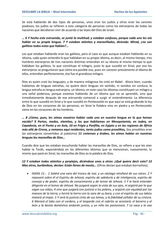 DESCUBRE LA BIBLIA – Nivel Intermedio

Hechos de los Apóstoles

Se está hablando de dos tipos de personas, unos eran los judíos y otros eran los varones
piadosos, los judíos se refieren a esta categoría de personas como los extranjeros de todas las
naciones que decidieron vivir de acuerdo a las leyes del Dios de Israel.
… 6 Y hecho este estruendo, se juntó la multitud; y estaban confusos, porque cada uno les oía
hablar en su propia lengua. 7 Y estaban atónitos y maravillados, diciendo: Mirad, ¿no son
galileos todos estos que hablan?...
Los que estaban hablando eran los galileos, pero el caso es que aunque estaban hablando en su
idioma, cada quien entendía lo que hablaban en su propio idioma, es decir, al mismo tiempo, tres
hombres extranjeros de tres naciones distintas entendían en su idioma al mismo tiempo lo que
hablaban los galileos, lo que constituye el milagro; justo lo que sucedió en Sinaí, por eso los
extranjeros se preguntaron que cómo era posible eso, pues sin conocer previamente el idioma de
ellos, entendían perfectamente, ése fue el grandioso milagro.
Dios es quien creó los lenguajes, y de manera milagrosa los creó en Babel. Ahora bien, cuando
hablamos de lenguas extrañas, no quiere decir lenguas sin sentido, ni sonidos sin cordura, la
lengua extraña es lengua extranjera, un idioma; en este caso los idiomas constituyen un milagro y
una señal poderosa, porque estamos hablando de un idioma que no se aprendió, sino que
inmediatamente después de ese estruendo comenzó a surgir el entendimiento. La diferencia
entre lo que sucedió en Sinaí y lo que sucedió en Pentecostés es que aquí se está grabando la ley
de Dios en los corazones de las personas; en Sinaí la Palabra vino en piedra y en Pentecostés
viene en los corazones de los hombres.
… 8 ¿Cómo, pues, les oímos nosotros hablar cada uno en nuestra lengua en la que hemos
nacido? 9 Partos, medos, elamitas, y los que habitamos en Mesopotamia, en Judea, en
Capadocia, en el Ponto y en Asia, 10 en Frigia y Panfilia, en Egipto y en las regiones de África
más allá de Cirene, y romanos aquí residentes, tanto judíos como prosélitos, (los prosélitos eran
los extranjeros convertidos al judaísmo) 11 cretenses y árabes, les oímos hablar en nuestras
lenguas las maravillas de Dios…
Cuando dice que les estaban escuchando hablar las maravillas de Dios, se refiere a que les oían
hablar la Toráh, exponiéndola en los diferentes idiomas que se mencionan, nuevamente, lo
mismo que pasó en Sinaí; las maravillas de Dios es la palabra de Dios.
12 Y estaban todos atónitos y perplejos, diciéndose unos a otros: ¿Qué quiere decir esto? 13
Mas otros, burlándose, decían: Están llenos de mosto… (Otros decían que estaban borrachos);
ISAÍAS 11.- 1 Saldrá una vara del tronco de Isaí, y un vástago retoñará de sus raíces. 2 Y
reposará sobre él el Espíritu de Jehová; espíritu de sabiduría y de inteligencia, espíritu de
consejo y de poder, espíritu de conocimiento y de temor de Jehová. 3 Y le hará entender
diligente en el temor de Jehová. No juzgará según la vista de sus ojos, ni argüirá por lo que
oigan sus oídos; 4 sino que juzgará con justicia a los pobres, y argüirá con equidad por los
mansos de la tierra; y herirá la tierra con la vara de su boca, y con el espíritu de sus labios
matará al impío. 5 Y será la justicia cinto de sus lomos, y la fidelidad ceñidor de su cintura.
6 Morará el lobo con el cordero, y el leopardo con el cabrito se acostará; el becerro y el
león y la bestia doméstica andarán juntos, y un niño los pastoreará. 7 La vaca y la osa
www.descubrelabiblia.org

Pág - 46 -

 