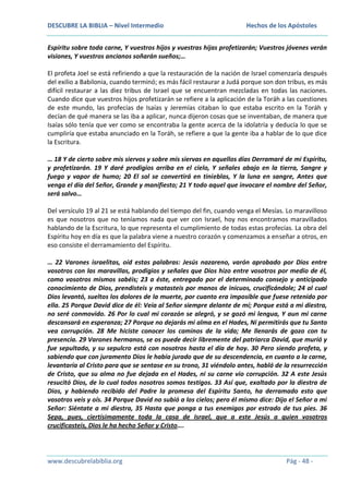 DESCUBRE LA BIBLIA – Nivel Intermedio

Hechos de los Apóstoles

Espíritu sobre toda carne, Y vuestros hijos y vuestras hijas profetizarán; Vuestros jóvenes verán
visiones, Y vuestros ancianos soñarán sueños;…
El profeta Joel se está refiriendo a que la restauración de la nación de Israel comenzaría después
del exilio a Babilonia, cuando terminó; es más fácil restaurar a Judá porque son don tribus, es más
difícil restaurar a las diez tribus de Israel que se encuentran mezcladas en todas las naciones.
Cuando dice que vuestros hijos profetizarán se refiere a la aplicación de la Toráh a las cuestiones
de este mundo, las profecías de Isaías y Jeremías citaban lo que estaba escrito en la Toráh y
decían de qué manera se las iba a aplicar, nunca dijeron cosas que se inventaban, de manera que
Isaías sólo tenía que ver como se encontraba la gente acerca de la idolatría y deducía lo que se
cumpliría que estaba anunciado en la Toráh, se refiere a que la gente iba a hablar de lo que dice
la Escritura.
… 18 Y de cierto sobre mis siervos y sobre mis siervas en aquellos días Derramaré de mi Espíritu,
y profetizarán. 19 Y daré prodigios arriba en el cielo, Y señales abajo en la tierra, Sangre y
fuego y vapor de humo; 20 El sol se convertirá en tinieblas, Y la luna en sangre, Antes que
venga el día del Señor, Grande y manifiesto; 21 Y todo aquel que invocare el nombre del Señor,
será salvo…
Del versículo 19 al 21 se está hablando del tiempo del fin, cuando venga el Mesías. Lo maravilloso
es que nosotros que no teníamos nada que ver con Israel, hoy nos encontramos maravillados
hablando de la Escritura, lo que representa el cumplimiento de todas estas profecías. La obra del
Espíritu hoy en día es que la palabra viene a nuestro corazón y comenzamos a enseñar a otros, en
eso consiste el derramamiento del Espíritu.
… 22 Varones israelitas, oíd estas palabras: Jesús nazareno, varón aprobado por Dios entre
vosotros con las maravillas, prodigios y señales que Dios hizo entre vosotros por medio de él,
como vosotros mismos sabéis; 23 a éste, entregado por el determinado consejo y anticipado
conocimiento de Dios, prendisteis y matasteis por manos de inicuos, crucificándole; 24 al cual
Dios levantó, sueltos los dolores de la muerte, por cuanto era imposible que fuese retenido por
ella. 25 Porque David dice de él: Veía al Señor siempre delante de mí; Porque está a mi diestra,
no seré conmovido. 26 Por lo cual mi corazón se alegró, y se gozó mi lengua, Y aun mi carne
descansará en esperanza; 27 Porque no dejarás mi alma en el Hades, Ni permitirás que tu Santo
vea corrupción. 28 Me hiciste conocer los caminos de la vida; Me llenarás de gozo con tu
presencia. 29 Varones hermanos, se os puede decir libremente del patriarca David, que murió y
fue sepultado, y su sepulcro está con nosotros hasta el día de hoy. 30 Pero siendo profeta, y
sabiendo que con juramento Dios le había jurado que de su descendencia, en cuanto a la carne,
levantaría al Cristo para que se sentase en su trono, 31 viéndolo antes, habló de la resurrección
de Cristo, que su alma no fue dejada en el Hades, ni su carne vio corrupción. 32 A este Jesús
resucitó Dios, de lo cual todos nosotros somos testigos. 33 Así que, exaltado por la diestra de
Dios, y habiendo recibido del Padre la promesa del Espíritu Santo, ha derramado esto que
vosotros veis y oís. 34 Porque David no subió a los cielos; pero él mismo dice: Dijo el Señor a mi
Señor: Siéntate a mi diestra, 35 Hasta que ponga a tus enemigos por estrado de tus pies. 36
Sepa, pues, ciertísimamente toda la casa de Israel, que a este Jesús a quien vosotros
crucificasteis, Dios le ha hecho Señor y Cristo….

www.descubrelabiblia.org

Pág - 48 -

 