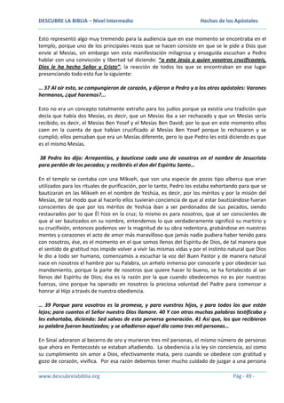 DESCUBRE LA BIBLIA – Nivel Intermedio

Hechos de los Apóstoles

Esto representó algo muy tremendo para la audiencia que en ese momento se encontraba en el
templo, porque uno de los principales rezos que se hacen consiste en que se le pide a Dios que
envíe al Mesías, sin embargo ven esta manifestación milagrosa y enseguida escuchan a Pedro
hablar con una convicción y libertad tal diciendo: “a este Jesús a quien vosotros crucificasteis,
Dios le ha hecho Señor y Cristo”; la reacción de todos los que se encontraban en ese lugar
presenciando todo esto fue la siguiente:
… 37 Al oír esto, se compungieron de corazón, y dijeron a Pedro y a los otros apóstoles: Varones
hermanos, ¿qué haremos?...
Esto no era un concepto totalmente extraño para los judíos porque ya existía una tradición que
decía que había dos Mesías, es decir, que un Mesías iba a ser rechazado y que un Mesías sería
recibido, es decir, el Mesías Ben Yosef y el Mesías Ben David; por lo que en este momento ellos
caen en la cuenta de que habían crucificado al Mesías Ben Yosef porque lo rechazaron y se
cumplió; ellos pensaban que era un Mesías diferente, pero lo que Pedro les está diciendo es que
es el mismo Mesías.
38 Pedro les dijo: Arrepentíos, y bautícese cada uno de vosotros en el nombre de Jesucristo
para perdón de los pecados; y recibiréis el don del Espíritu Santo…
En el templo se contaba con una Mikveh, que son una especie de pozos tipo alberca que eran
utilizados para los rituales de purificación, por lo tanto, Pedro los estaba exhortando para que se
bautizaran en las Mikveh en el nombre de Yeshúa, es decir, por los méritos y por la misión del
Mesías, de tal modo que al hacerlo ellos tuvieran conciencia de que al estar bautizándose fueran
conscientes de que por los méritos de Yeshúa iban a ser perdonados de sus pecados, siendo
restaurados por lo que Él hizo en la cruz; lo mismo es para nosotros, que al ser conscientes de
que al ser bautizados en su nombre, entendemos lo que verdaderamente significó su martirio y
su crucifixión, entonces podemos ver la magnitud de su obra redentora, grabándose en nuestras
mentes y corazones el acto de amor más maravilloso que jamás nadie pudiera haber tenido para
con nosotros, ése, es el momento en el que somos llenos del Espíritu de Dios, de tal manera que
el sentido de gratitud nos impide volver a vivir las mismas vidas y por el instinto natural que Dios
le dio a todo ser humano, comenzamos a escuchar la voz del Buen Pastor y de manera natural
nace en nosotros el hambre por su Palabra, un anhelo inmenso por conocerle y por obedecer sus
mandamiento, porque la parte de nosotros que quiere hacer lo bueno, se ha fortalecido al ser
llenos del Espíritu de Dios; ésa es la razón por la que cuando obedecemos no es por nuestras
fuerzas, sino porque ha operado en nosotros la preciosa voluntad del Padre para comenzar a
honrar al Hijo a través de nuestra obediencia.
… 39 Porque para vosotros es la promesa, y para vuestros hijos, y para todos los que están
lejos; para cuantos el Señor nuestro Dios llamare. 40 Y con otras muchas palabras testificaba y
les exhortaba, diciendo: Sed salvos de esta perversa generación. 41 Así que, los que recibieron
su palabra fueron bautizados; y se añadieron aquel día como tres mil personas…
En Sinaí adoraron al becerro de oro y murieron tres mil personas, el mismo número de personas
que ahora en Pentecostés se estaban añadiendo. La obediencia a la ley sin conciencia, así como
su cumplimiento sin amor a Dios, efectivamente mata, pero cuando se obedece con gratitud y
gozo de corazón, vivifica. Por esa razón debemos tener mucho cuidado de juzgar a una persona
www.descubrelabiblia.org

Pág - 49 -

 